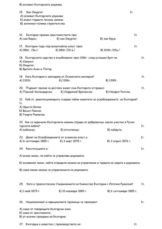 В) основал българската държава.

15. Хан Омуртаг:                                                                1т.
 А) основал българската държава;
 Б) въвел първите писани закони;
 В) започнал голямо строителство.



16. България приема християнството при:                                               1т.
А) хан Борис;           Б) хан Омуртаг;                   В) хан Крум.

17. България пада под византийска власт през:                                         1т.
А) 986г. /Xв./;          Б) 886г./IX в./                  В) 1018г./XIв./

18. Българското царство е възобновено през 1186г. след успешен бунт на:                     1т.
А) Самуил;
Б) Омуртаг;
В) братята Асен и Петър.

19. Кога България е завладяна от Османската империя?                                        1т.
А) 1393г.                   Б) 1396г.                         В) 1390г.

20. Първият призив за достоен живот към българите отправил:                                 1т.
А) Паисий Хилендарски;      Б) Софроний Врачански;          В) Неофит Рилски.

21. Кой от революционерите създава тайни комитети за освобождението на България?
1т.
А) Христо Ботев;
Б) Васил Левски;
В) Георги Раковски.

22. Как се наричали българските военни отряди от доброволци, взели участие в Руско-
турската война?                                                                             1т.
А) войници;                  Б) опълченци;                    В) хайдути.

23. Денят на Освобождението от османска власт е:                                            1т.
А) 6 септември 1885 г.     Б) 3 март 1878 г.                   В) 3 април 1876 г.

24. Конституцията е:                                                                        1т.

А) всеки закон, по който се управлява държавата;

Б) основният закон, който определя начина на управление и правата на хората в държавата;

В) само някои закони за управлението на държавата.




25.   Кога е провъзгласено Съединението на Княжество България с Източна Румелия?            1т.

А) 1 май 1879 г.             Б) 10 ноември 1889 г.              В) 6 септември 1885 г.



26. Националният и официалните празници се празнуват:                                       1т.

А) само от говорещите български език;
Б) само от християните;
В) от всички граждани на България.

27. България е известна с производството на:                                          1т.
 