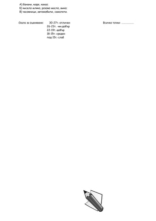 А) банани, кафе, какао;
Б) кисело мляко, розово масло, вино;
В) часовници, автомобили, самолети.



Скала за оценяване:     30-27т.-отличен   Всичко точки: …………………
                      26-23т. -мн.добър
                      22-19т.-добър
                      18-15т.-среден
                      под 15т.-слаб
 