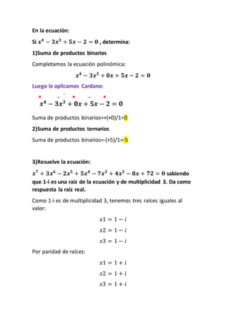 En la ecuación:
Si 𝒙 𝟒
− 𝟑𝒙 𝟑
+ 𝟓𝒙 − 𝟐 = 𝟎 , determina:
1)Suma de productos binarios
Completamos la ecuación polinómica:
𝒙 𝟒
− 𝟑𝒙 𝟑
+ 𝟎𝒙 + 𝟓𝒙 − 𝟐 = 𝟎
Luego le aplicamos Cardano:
Suma de productos binarios=+(+0)/1=0
2)Suma de productos ternarios
Suma de productos binarios=-(+5)/1=-5
3)Resuelve la ecuación:
𝒙 𝟕
+ 𝟑𝒙 𝟔
− 𝟐𝒙 𝟓
+ 𝟓𝒙 𝟒
− 𝟕𝒙 𝟑
+ 𝟒𝒙 𝟐
− 𝟖𝒙 + 𝟕𝟐 = 𝟎 sabiendo
que 1-i es una raíz de la ecuación y de multiplicidad 3. Da como
respuesta la raíz real.
Como 1-i es de multiplicidad 3, tenemos tres raíces iguales al
valor:
𝑥1 = 1 − 𝑖
𝑥2 = 1 − 𝑖
𝑥3 = 1 − 𝑖
Por paridad de raíces:
𝑥1 = 1 + 𝑖
𝑥2 = 1 + 𝑖
𝑥3 = 1 + 𝑖
 