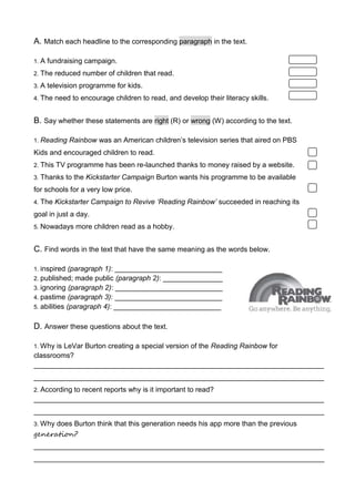 A. Match each headline to the corresponding paragraph in the text.
1. A fundraising campaign.
2. The reduced number of children that read.
3. A television programme for kids.
4. The need to encourage children to read, and develop their literacy skills.
B. Say whether these statements are right (R) or wrong (W) according to the text.
1. Reading Rainbow was an American children’s television series that aired on PBS
Kids and encouraged children to read.
2. This TV programme has been re-launched thanks to money raised by a website.
3. Thanks to the Kickstarter Campaign Burton wants his programme to be available
for schools for a very low price.
4. The Kickstarter Campaign to Revive ‘Reading Rainbow’ succeeded in reaching its
goal in just a day.
5. Nowadays more children read as a hobby.
C. Find words in the text that have the same meaning as the words below.
1. inspired (paragraph 1): ___________________________
2. published; made public (paragraph 2): _______________
3. ignoring (paragraph 2): ___________________________
4. pastime (paragraph 3): ___________________________
5. abilities (paragraph 4): ___________________________
D. Answer these questions about the text.
1. Why is LeVar Burton creating a special version of the Reading Rainbow for
classrooms?
_________________________________________________________________________
_________________________________________________________________________
2. According to recent reports why is it important to read?
_________________________________________________________________________
_________________________________________________________________________
3. Why does Burton think that this generation needs his app more than the previous
generation?
_________________________________________________________________________
_________________________________________________________________________
 