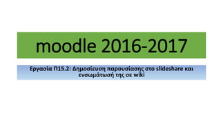 moodle 2016-2017
Εργασία Π15.2: Δημοσίευση παρουσίασης στο slideshare και
ενσωμάτωσή της σε wiki
 