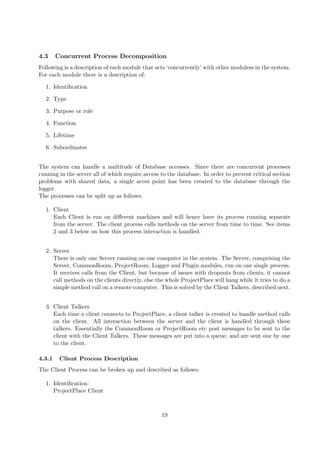 4.3     Concurrent Process Decomposition
Following is a description of each module that acts ‘concurrently’ with other moduless in the system.
For each module there is a description of:

  1. Identiﬁcation

  2. Type

  3. Purpose or role

  4. Function

  5. Lifetime

  6. Subordinates


The system can handle a multitude of Database accesses. Since there are concurrent processes
running in the server all of which require access to the database. In order to prevent critical section
problems with shared data, a single acces point has been created to the database through the
logger.
The processes can be split up as follows:

  1. Client
     Each Client is run on diﬀerent machines and will hence have its process running separate
     from the server. The client process calls methods on the server from time to time. See items
     2 and 3 below on how this process interaction is handled.


  2. Server
     There is only one Server running on one computer in the system. The Server, comprising the
     Server, CommonRoom, ProjectRoom, Logger and Plugin modules, run on one single process.
     It receives calls from the Client, but because of issues with dropouts from clients, it cannot
     call methods on the clients directly, else the whole ProjectPlace will hang while it tries to do a
     simple method call on a remote computer. This is solved by the Client Talkers, described next.


  3. Client Talkers
     Each time a client connects to ProjectPlace, a client talker is created to handle method calls
     on the client. All interaction between the server and the client is handled through these
     talkers. Essentially the CommonRoom or ProjectRoom etc post messages to be sent to the
     client with the Client Talkers. These messages are put into a queue, and are sent one by one
     to the client.

4.3.1    Client Process Description
The Client Process can be broken up and described as follows:

  1. Identiﬁcation:
     ProjectPlace Client



                                                  19
 