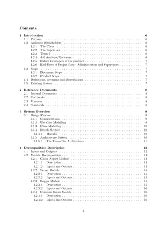 Contents
1 Introduction                                                                                                                                                                   6
  1.1 Purpose . . . . . . . . . . . . . . . . . . . . . . . . . . . . . . . . . .                                                           .   .   .   .   .   .   .   .   .    6
  1.2 Audience (Stakeholders) . . . . . . . . . . . . . . . . . . . . . . . . .                                                             .   .   .   .   .   .   .   .   .    6
       1.2.1 The Client . . . . . . . . . . . . . . . . . . . . . . . . . . . .                                                             .   .   .   .   .   .   .   .   .    6
       1.2.2 The Supervisor . . . . . . . . . . . . . . . . . . . . . . . . . .                                                             .   .   .   .   .   .   .   .   .    6
       1.2.3 Team I . . . . . . . . . . . . . . . . . . . . . . . . . . . . . .                                                             .   .   .   .   .   .   .   .   .    6
       1.2.4 440 Auditors/Reviewers . . . . . . . . . . . . . . . . . . . . .                                                               .   .   .   .   .   .   .   .   .    6
       1.2.5 Future Developers of the product . . . . . . . . . . . . . . . .                                                               .   .   .   .   .   .   .   .   .    7
       1.2.6 End-Users of ProjectPlace - Administrators and Supervisors .                                                                   .   .   .   .   .   .   .   .   .    7
  1.3 Scope . . . . . . . . . . . . . . . . . . . . . . . . . . . . . . . . . . .                                                           .   .   .   .   .   .   .   .   .    7
       1.3.1 Document Scope . . . . . . . . . . . . . . . . . . . . . . . . .                                                               .   .   .   .   .   .   .   .   .    7
       1.3.2 Product Scope . . . . . . . . . . . . . . . . . . . . . . . . . .                                                              .   .   .   .   .   .   .   .   .    7
  1.4 Deﬁnitions, acronyms and abbreviations . . . . . . . . . . . . . . . .                                                                .   .   .   .   .   .   .   .   .    7
  1.5 Existing System . . . . . . . . . . . . . . . . . . . . . . . . . . . . . .                                                           .   .   .   .   .   .   .   .   .    7

2 Reference Documents                                                                                                                                                            8
  2.1 Internal Documents        .   .   .   .   .   .   .   .   .   .   .   .   .   .   .   .   .   .   .   .   .   .   .   .   .   .   .   .   .   .   .   .   .   .   .   .    8
  2.2 Textbooks . . . . . .     .   .   .   .   .   .   .   .   .   .   .   .   .   .   .   .   .   .   .   .   .   .   .   .   .   .   .   .   .   .   .   .   .   .   .   .    8
  2.3 Manuals . . . . . . .     .   .   .   .   .   .   .   .   .   .   .   .   .   .   .   .   .   .   .   .   .   .   .   .   .   .   .   .   .   .   .   .   .   .   .   .    8
  2.4 Standards . . . . . .     .   .   .   .   .   .   .   .   .   .   .   .   .   .   .   .   .   .   .   .   .   .   .   .   .   .   .   .   .   .   .   .   .   .   .   .    8

3 System Overview                                                                                                                                                                9
  3.1 Design Process . . . . . . . . . . . . . .                            .   .   .   .   .   .   .   .   .   .   .   .   .   .   .   .   .   .   .   .   .   .   .   .   .    9
      3.1.1 Considerations . . . . . . . . . .                              .   .   .   .   .   .   .   .   .   .   .   .   .   .   .   .   .   .   .   .   .   .   .   .   .    9
      3.1.2 Use Case Modelling . . . . . . .                                .   .   .   .   .   .   .   .   .   .   .   .   .   .   .   .   .   .   .   .   .   .   .   .   .    9
      3.1.3 Class Modelling . . . . . . . . . .                             .   .   .   .   .   .   .   .   .   .   .   .   .   .   .   .   .   .   .   .   .   .   .   .   .   10
      3.1.4 Booch Method . . . . . . . . . .                                .   .   .   .   .   .   .   .   .   .   .   .   .   .   .   .   .   .   .   .   .   .   .   .   .   10
        3.1.4.1 Modules . . . . . . . . . . .                               .   .   .   .   .   .   .   .   .   .   .   .   .   .   .   .   .   .   .   .   .   .   .   .   .   10
      3.1.5 Architecture Pattern . . . . . . .                              .   .   .   .   .   .   .   .   .   .   .   .   .   .   .   .   .   .   .   .   .   .   .   .   .   10
        3.1.5.1 The Three-Tier Architecture                                 .   .   .   .   .   .   .   .   .   .   .   .   .   .   .   .   .   .   .   .   .   .   .   .   .   11

4 Decomposition Description                                                                                                                                                     12
  4.1 Inputs and Outputs . . . . . .                    .   .   .   .   .   .   .   .   .   .   .   .   .   .   .   .   .   .   .   .   .   .   .   .   .   .   .   .   .   .   12
  4.2 Module Decomposition . . . . .                    .   .   .   .   .   .   .   .   .   .   .   .   .   .   .   .   .   .   .   .   .   .   .   .   .   .   .   .   .   .   14
      4.2.1 Client Applet Module .                      .   .   .   .   .   .   .   .   .   .   .   .   .   .   .   .   .   .   .   .   .   .   .   .   .   .   .   .   .   .   14
        4.2.1.1 Description . . . . .                   .   .   .   .   .   .   .   .   .   .   .   .   .   .   .   .   .   .   .   .   .   .   .   .   .   .   .   .   .   .   14
        4.2.1.2 Inputs and Outputs                      .   .   .   .   .   .   .   .   .   .   .   .   .   .   .   .   .   .   .   .   .   .   .   .   .   .   .   .   .   .   14
      4.2.2 Server Module . . . . .                     .   .   .   .   .   .   .   .   .   .   .   .   .   .   .   .   .   .   .   .   .   .   .   .   .   .   .   .   .   .   15
        4.2.2.1 Description . . . . .                   .   .   .   .   .   .   .   .   .   .   .   .   .   .   .   .   .   .   .   .   .   .   .   .   .   .   .   .   .   .   15
        4.2.2.2 Inputs and Outputs                      .   .   .   .   .   .   .   .   .   .   .   .   .   .   .   .   .   .   .   .   .   .   .   .   .   .   .   .   .   .   15
      4.2.3 Logger Module . . . . .                     .   .   .   .   .   .   .   .   .   .   .   .   .   .   .   .   .   .   .   .   .   .   .   .   .   .   .   .   .   .   15
        4.2.3.1 Description . . . . .                   .   .   .   .   .   .   .   .   .   .   .   .   .   .   .   .   .   .   .   .   .   .   .   .   .   .   .   .   .   .   15
        4.2.3.2 Inputs and Outputs                      .   .   .   .   .   .   .   .   .   .   .   .   .   .   .   .   .   .   .   .   .   .   .   .   .   .   .   .   .   .   16
      4.2.4 Common Room Module                          .   .   .   .   .   .   .   .   .   .   .   .   .   .   .   .   .   .   .   .   .   .   .   .   .   .   .   .   .   .   16
        4.2.4.1 Description . . . . .                   .   .   .   .   .   .   .   .   .   .   .   .   .   .   .   .   .   .   .   .   .   .   .   .   .   .   .   .   .   .   16
        4.2.4.2 Inputs and Outputs                      .   .   .   .   .   .   .   .   .   .   .   .   .   .   .   .   .   .   .   .   .   .   .   .   .   .   .   .   .   .   16


                                                                        2
 