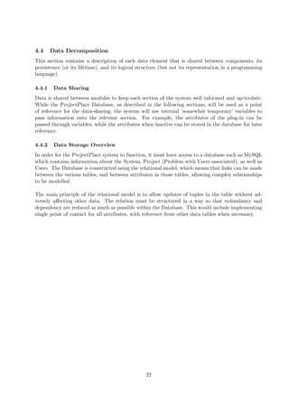 4.4     Data Decomposition
This section contains a description of each data element that is shared between components, its
persistence (or its lifetime), and its logical structure (but not its representation in a programming
language).

4.4.1    Data Sharing
Data is shared between modules to keep each section of the system well informed and up-to-date.
While the ProjectPlace Database, as described in the following sections, will be used as a point
of reference for the data-sharing, the system will use internal ’somewhat temporary’ variables to
pass information onto the relevant section. For example, the attributes of the plug-in can be
passed through variables, while the attributes when inactive can be stored in the database for later
reference.

4.4.2    Data Storage Overview
In order for the ProjectPlace system to function, it must have access to a database such as MySQL
which contains information about the System, Project (Problem with Users associated), as well as
Users. The Database is constructed using the relational model, which means that links can be made
between the various tables, and between attributes in those tables, allowing complex relationships
to be modelled.

The main principle of the relational model is to allow updates of tuples in the table without ad-
versely aﬀecting other data. The relation must be structured in a way so that redundancy and
dependency are reduced as much as possible within the Database. This would include implementing
single point of contact for all attributes, with reference from other data tables when necessary.




                                                 22
 