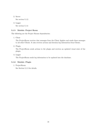2. Server
        See section 5.1.2.

  3. Logger
        See section 5.1.3

5.1.5     Module: Project Room
The following are the Project Rooms dependencies:

  1. Client
        The ProjectRoom receives chat messages from the Client Applets and sends these messages
        to all other Clients. It also receives actions and decision log information from Clients.

  2. Plugin
        The ProjectRoom sends actions to the plugin and receives an updated visual state of the
        plugin.

  3. Logger
        The ProjectRoom sends log information to be updated into the database.

5.1.6     Module: Plugin
  1. ProjectRoom
        See Section 5.1.5 for details.




                                                31
 
