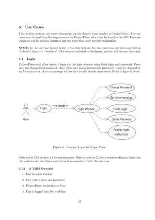 6     Use Cases
This section contains use cases demonstrating the desired functionality of ProjectPlace. The use
cases were derived from the requirements for ProjectPlace, which can be found in the SRS. Use-case
scenarios will be used to illustrate any use cases that need further explanation.

NOTE: In the use case ﬁgures below, if the link between two use cases has not been speciﬁed as
”extends”, than it is ”includes”. This was not included in the ﬁgures, as they will become clustered.

6.1     Login
ProjectPlace shall allow users to login via the login window using their login and password. Users
may also change their password. Also, if the user has forgotten their password, it may be changed by
an Administrator. An error message will result if invalid details are entered. Refer to ﬁgure 6 below.




                              Figure 6: Use-case: Login to ProjectPlace


Refer to the SRS section 4.1 for requirements. Refer to section 7.2 for a sequence diagram depicting
the modules and interfaces and interactions associated with this use case.

6.1.1    A Valid Scenario
    1. User in login window

    2. User enters login and password

    3. ProjectPlace authenticates User

    4. User is logged into ProjectPlace


                                                 33
 