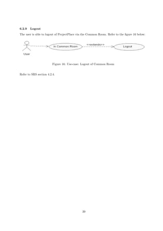 6.2.9   Logout
The user is able to logout of ProjectPlace via the Common Room. Refer to the ﬁgure 16 below:




                         Figure 16: Use-case: Logout of Common Room


Refer to SRS section 4.2.4.




                                             39
 