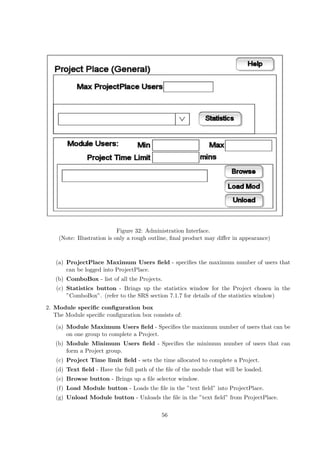 Figure 32: Administration Interface.
    (Note: Illustration is only a rough outline, ﬁnal product may diﬀer in appearance)



   (a) ProjectPlace Maximum Users ﬁeld - speciﬁes the maximum number of users that
       can be logged into ProjectPlace.
   (b) ComboBox - list of all the Projects.
   (c) Statistics button - Brings up the statistics window for the Project chosen in the
       ”ComboBox”. (refer to the SRS section 7.1.7 for details of the statistics window)

2. Module speciﬁc conﬁguration box
   The Module speciﬁc conﬁguration box consists of:

   (a) Module Maximum Users ﬁeld - Speciﬁes the maximum number of users that can be
       on one group to complete a Project.
   (b) Module Minimum Users ﬁeld - Speciﬁes the minimum number of users that can
       form a Project group.
   (c) Project Time limit ﬁeld - sets the time allocated to complete a Project.
   (d) Text ﬁeld - Have the full path of the ﬁle of the module that will be loaded.
   (e) Browse button - Brings up a ﬁle selector window.
    (f) Load Module button - Loads the ﬁle in the ”text ﬁeld” into ProjectPlace.
   (g) Unload Module button - Unloads the ﬁle in the ”text ﬁeld” from ProjectPlace.

                                           56
 