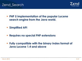 Zend_Search PHP 5 implementation of the popular Lucene search engine from the Java world. Simplified API Requires no special PHP extensions Fully compatible with the binary index format of Java Lucene 1.4 and above 