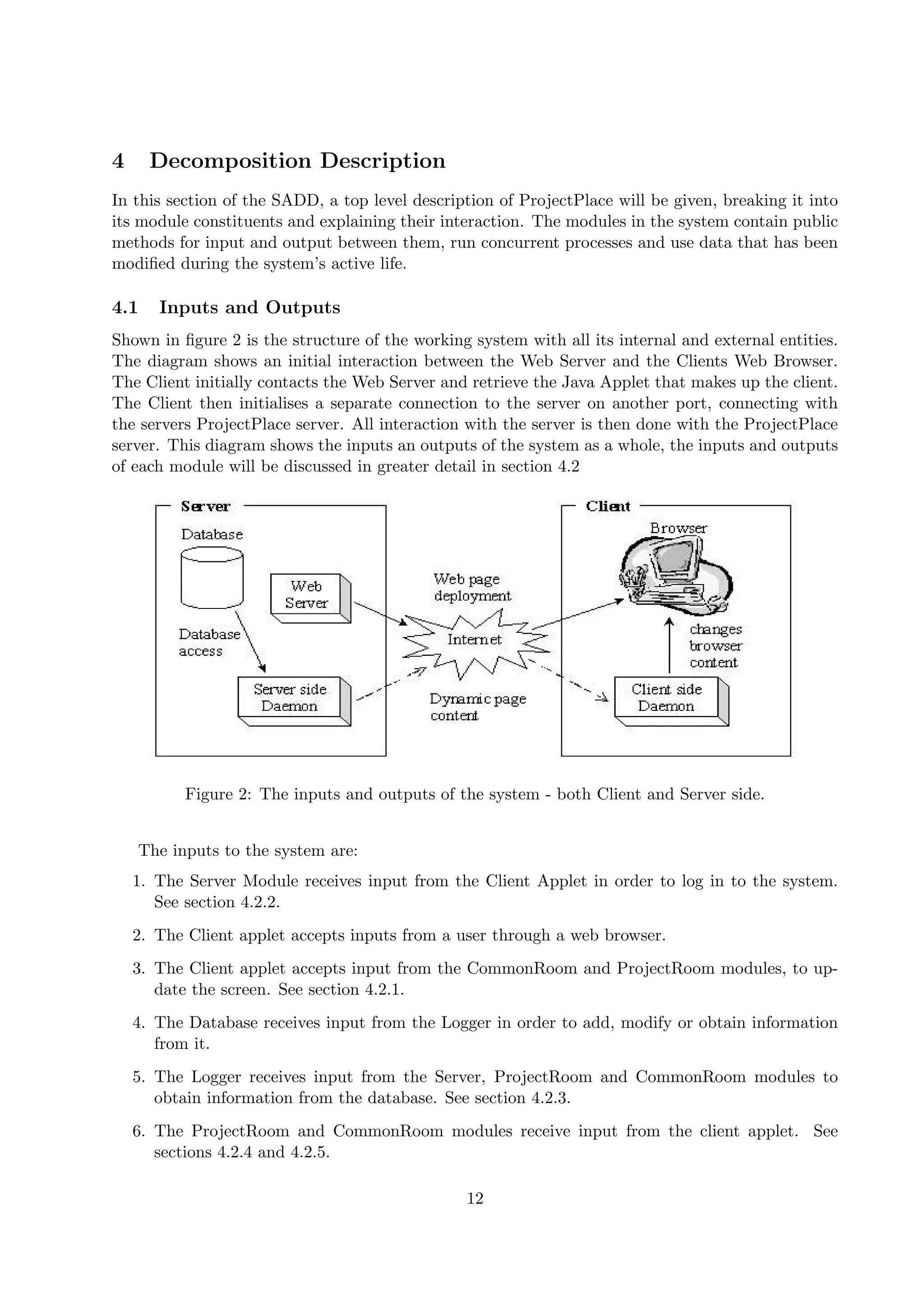 4     Decomposition Description
In this section of the SADD, a top level description of ProjectPlace will be given, breaking it into
its module constituents and explaining their interaction. The modules in the system contain public
methods for input and output between them, run concurrent processes and use data that has been
modiﬁed during the system’s active life.

4.1    Inputs and Outputs
Shown in ﬁgure 2 is the structure of the working system with all its internal and external entities.
The diagram shows an initial interaction between the Web Server and the Clients Web Browser.
The Client initially contacts the Web Server and retrieve the Java Applet that makes up the client.
The Client then initialises a separate connection to the server on another port, connecting with
the servers ProjectPlace server. All interaction with the server is then done with the ProjectPlace
server. This diagram shows the inputs an outputs of the system as a whole, the inputs and outputs
of each module will be discussed in greater detail in section 4.2




          Figure 2: The inputs and outputs of the system - both Client and Server side.


    The inputs to the system are:
    1. The Server Module receives input from the Client Applet in order to log in to the system.
       See section 4.2.2.
    2. The Client applet accepts inputs from a user through a web browser.
    3. The Client applet accepts input from the CommonRoom and ProjectRoom modules, to up-
       date the screen. See section 4.2.1.
    4. The Database receives input from the Logger in order to add, modify or obtain information
       from it.
    5. The Logger receives input from the Server, ProjectRoom and CommonRoom modules to
       obtain information from the database. See section 4.2.3.
    6. The ProjectRoom and CommonRoom modules receive input from the client applet. See
       sections 4.2.4 and 4.2.5.

                                                12
 