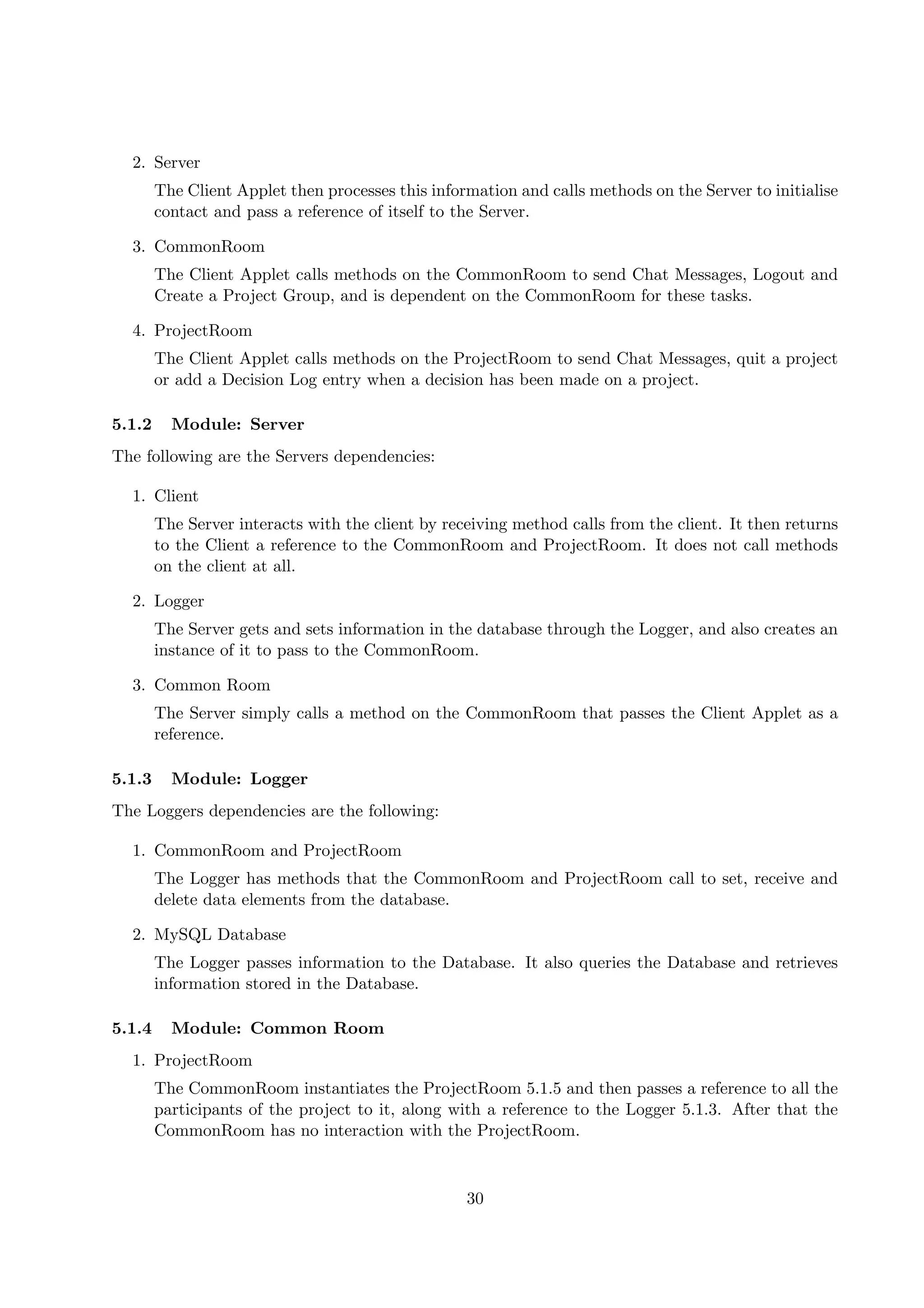 2. Server
        The Client Applet then processes this information and calls methods on the Server to initialise
        contact and pass a reference of itself to the Server.

  3. CommonRoom
        The Client Applet calls methods on the CommonRoom to send Chat Messages, Logout and
        Create a Project Group, and is dependent on the CommonRoom for these tasks.

  4. ProjectRoom
        The Client Applet calls methods on the ProjectRoom to send Chat Messages, quit a project
        or add a Decision Log entry when a decision has been made on a project.

5.1.2     Module: Server
The following are the Servers dependencies:

  1. Client
        The Server interacts with the client by receiving method calls from the client. It then returns
        to the Client a reference to the CommonRoom and ProjectRoom. It does not call methods
        on the client at all.

  2. Logger
        The Server gets and sets information in the database through the Logger, and also creates an
        instance of it to pass to the CommonRoom.

  3. Common Room
        The Server simply calls a method on the CommonRoom that passes the Client Applet as a
        reference.

5.1.3     Module: Logger
The Loggers dependencies are the following:

  1. CommonRoom and ProjectRoom
        The Logger has methods that the CommonRoom and ProjectRoom call to set, receive and
        delete data elements from the database.

  2. MySQL Database
        The Logger passes information to the Database. It also queries the Database and retrieves
        information stored in the Database.

5.1.4     Module: Common Room
  1. ProjectRoom
        The CommonRoom instantiates the ProjectRoom 5.1.5 and then passes a reference to all the
        participants of the project to it, along with a reference to the Logger 5.1.3. After that the
        CommonRoom has no interaction with the ProjectRoom.



                                                   30
 