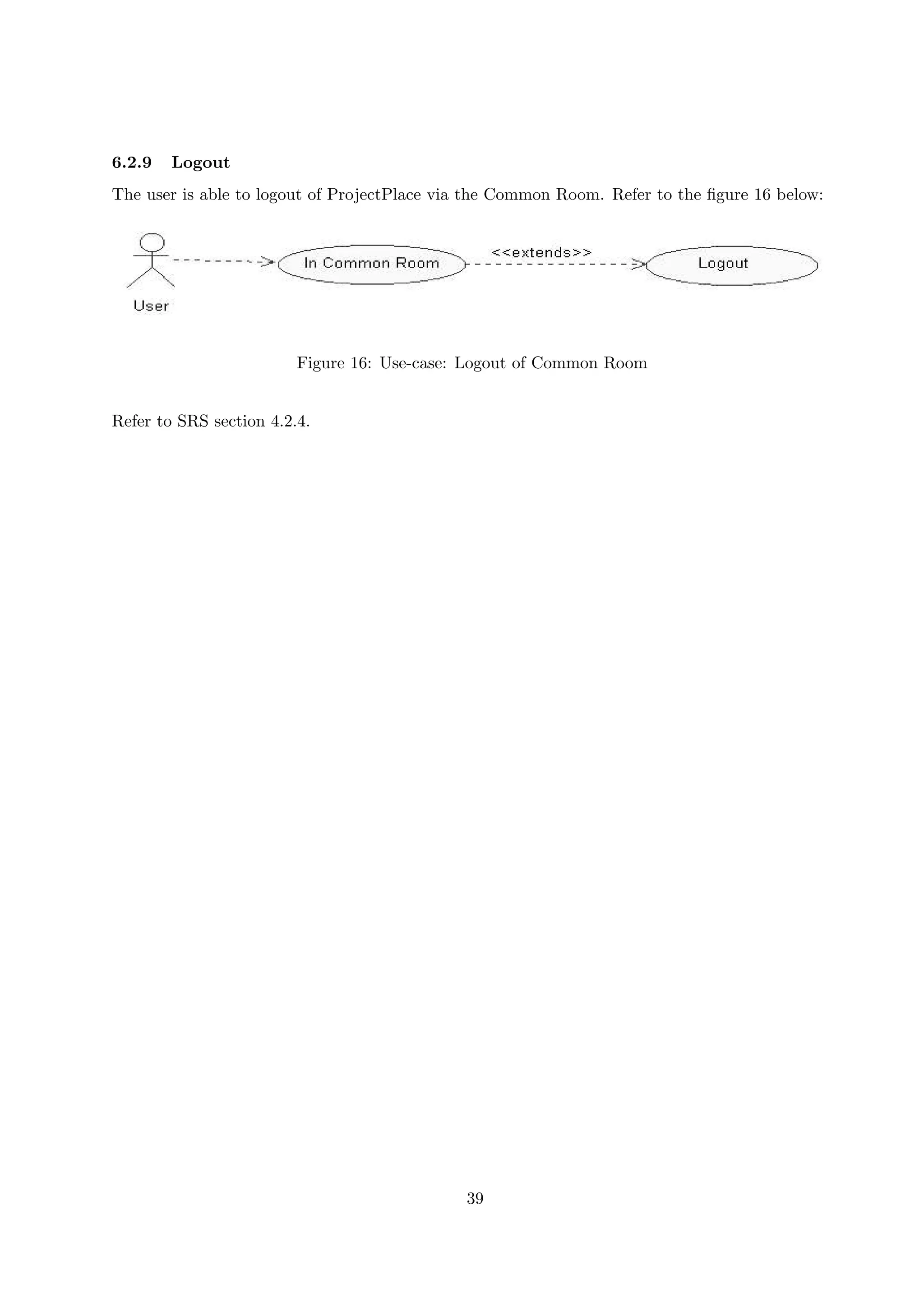 6.2.9   Logout
The user is able to logout of ProjectPlace via the Common Room. Refer to the ﬁgure 16 below:




                         Figure 16: Use-case: Logout of Common Room


Refer to SRS section 4.2.4.




                                             39
 