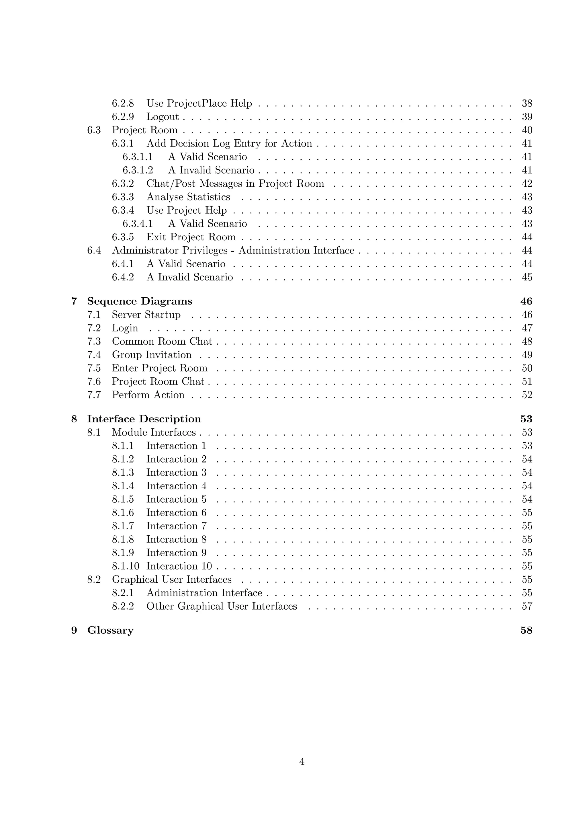 6.2.8 Use ProjectPlace Help . . . . . . . . . . . .                                      .   .   .   .   .   .   .   .   .   .   .   .   .   .   .   .   .   .   .   38
         6.2.9 Logout . . . . . . . . . . . . . . . . . . . . .                                   .   .   .   .   .   .   .   .   .   .   .   .   .   .   .   .   .   .   .   39
   6.3   Project Room . . . . . . . . . . . . . . . . . . . . .                                   .   .   .   .   .   .   .   .   .   .   .   .   .   .   .   .   .   .   .   40
         6.3.1 Add Decision Log Entry for Action . . . . .                                        .   .   .   .   .   .   .   .   .   .   .   .   .   .   .   .   .   .   .   41
           6.3.1.1 A Valid Scenario . . . . . . . . . . . .                                       .   .   .   .   .   .   .   .   .   .   .   .   .   .   .   .   .   .   .   41
           6.3.1.2 A Invalid Scenario . . . . . . . . . . . .                                     .   .   .   .   .   .   .   .   .   .   .   .   .   .   .   .   .   .   .   41
         6.3.2 Chat/Post Messages in Project Room . . .                                           .   .   .   .   .   .   .   .   .   .   .   .   .   .   .   .   .   .   .   42
         6.3.3 Analyse Statistics . . . . . . . . . . . . . .                                     .   .   .   .   .   .   .   .   .   .   .   .   .   .   .   .   .   .   .   43
         6.3.4 Use Project Help . . . . . . . . . . . . . . .                                     .   .   .   .   .   .   .   .   .   .   .   .   .   .   .   .   .   .   .   43
           6.3.4.1 A Valid Scenario . . . . . . . . . . . .                                       .   .   .   .   .   .   .   .   .   .   .   .   .   .   .   .   .   .   .   43
         6.3.5 Exit Project Room . . . . . . . . . . . . . .                                      .   .   .   .   .   .   .   .   .   .   .   .   .   .   .   .   .   .   .   44
   6.4   Administrator Privileges - Administration Interface                                      .   .   .   .   .   .   .   .   .   .   .   .   .   .   .   .   .   .   .   44
         6.4.1 A Valid Scenario . . . . . . . . . . . . . . .                                     .   .   .   .   .   .   .   .   .   .   .   .   .   .   .   .   .   .   .   44
         6.4.2 A Invalid Scenario . . . . . . . . . . . . . .                                     .   .   .   .   .   .   .   .   .   .   .   .   .   .   .   .   .   .   .   45

7 Sequence Diagrams                                                                                                                                                           46
  7.1 Server Startup . . . .      .   .   .   .   .   .   .   .   .   .   .   .   .   .   .   .   .   .   .   .   .   .   .   .   .   .   .   .   .   .   .   .   .   .   .   46
  7.2 Login . . . . . . . . .     .   .   .   .   .   .   .   .   .   .   .   .   .   .   .   .   .   .   .   .   .   .   .   .   .   .   .   .   .   .   .   .   .   .   .   47
  7.3 Common Room Chat .          .   .   .   .   .   .   .   .   .   .   .   .   .   .   .   .   .   .   .   .   .   .   .   .   .   .   .   .   .   .   .   .   .   .   .   48
  7.4 Group Invitation . . .      .   .   .   .   .   .   .   .   .   .   .   .   .   .   .   .   .   .   .   .   .   .   .   .   .   .   .   .   .   .   .   .   .   .   .   49
  7.5 Enter Project Room .        .   .   .   .   .   .   .   .   .   .   .   .   .   .   .   .   .   .   .   .   .   .   .   .   .   .   .   .   .   .   .   .   .   .   .   50
  7.6 Project Room Chat . .       .   .   .   .   .   .   .   .   .   .   .   .   .   .   .   .   .   .   .   .   .   .   .   .   .   .   .   .   .   .   .   .   .   .   .   51
  7.7 Perform Action . . . .      .   .   .   .   .   .   .   .   .   .   .   .   .   .   .   .   .   .   .   .   .   .   .   .   .   .   .   .   .   .   .   .   .   .   .   52

8 Interface Description                                                                                                                                                       53
  8.1 Module Interfaces . . . . . . . . . . . . .                         .   .   .   .   .   .   .   .   .   .   .   .   .   .   .   .   .   .   .   .   .   .   .   .   .   53
       8.1.1 Interaction 1 . . . . . . . . . . .                          .   .   .   .   .   .   .   .   .   .   .   .   .   .   .   .   .   .   .   .   .   .   .   .   .   53
       8.1.2 Interaction 2 . . . . . . . . . . .                          .   .   .   .   .   .   .   .   .   .   .   .   .   .   .   .   .   .   .   .   .   .   .   .   .   54
       8.1.3 Interaction 3 . . . . . . . . . . .                          .   .   .   .   .   .   .   .   .   .   .   .   .   .   .   .   .   .   .   .   .   .   .   .   .   54
       8.1.4 Interaction 4 . . . . . . . . . . .                          .   .   .   .   .   .   .   .   .   .   .   .   .   .   .   .   .   .   .   .   .   .   .   .   .   54
       8.1.5 Interaction 5 . . . . . . . . . . .                          .   .   .   .   .   .   .   .   .   .   .   .   .   .   .   .   .   .   .   .   .   .   .   .   .   54
       8.1.6 Interaction 6 . . . . . . . . . . .                          .   .   .   .   .   .   .   .   .   .   .   .   .   .   .   .   .   .   .   .   .   .   .   .   .   55
       8.1.7 Interaction 7 . . . . . . . . . . .                          .   .   .   .   .   .   .   .   .   .   .   .   .   .   .   .   .   .   .   .   .   .   .   .   .   55
       8.1.8 Interaction 8 . . . . . . . . . . .                          .   .   .   .   .   .   .   .   .   .   .   .   .   .   .   .   .   .   .   .   .   .   .   .   .   55
       8.1.9 Interaction 9 . . . . . . . . . . .                          .   .   .   .   .   .   .   .   .   .   .   .   .   .   .   .   .   .   .   .   .   .   .   .   .   55
       8.1.10 Interaction 10 . . . . . . . . . . .                        .   .   .   .   .   .   .   .   .   .   .   .   .   .   .   .   .   .   .   .   .   .   .   .   .   55
  8.2 Graphical User Interfaces . . . . . . . .                           .   .   .   .   .   .   .   .   .   .   .   .   .   .   .   .   .   .   .   .   .   .   .   .   .   55
       8.2.1 Administration Interface . . . . .                           .   .   .   .   .   .   .   .   .   .   .   .   .   .   .   .   .   .   .   .   .   .   .   .   .   55
       8.2.2 Other Graphical User Interfaces                              .   .   .   .   .   .   .   .   .   .   .   .   .   .   .   .   .   .   .   .   .   .   .   .   .   57

9 Glossary                                                                                                                                                                    58




                                                                      4
 