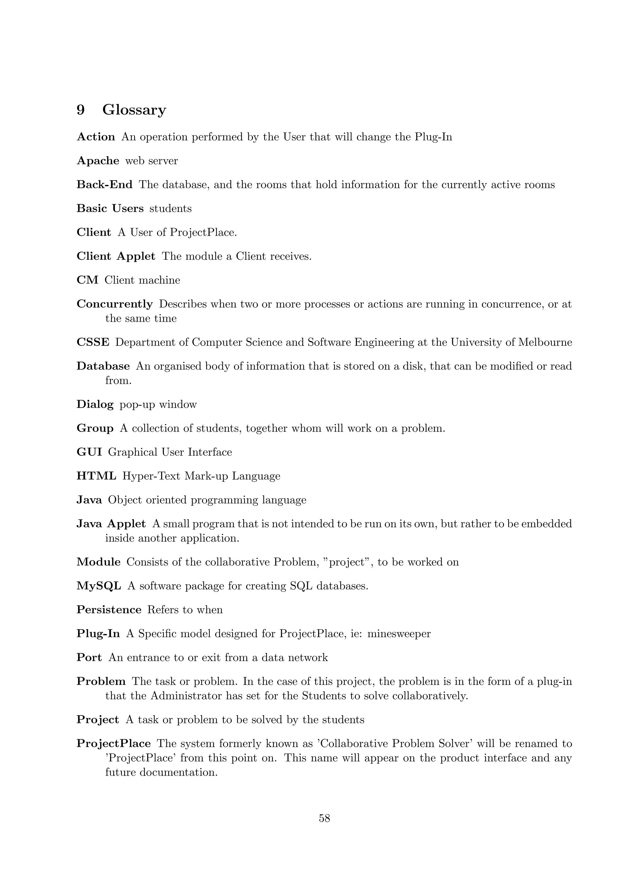 9    Glossary
Action An operation performed by the User that will change the Plug-In

Apache web server

Back-End The database, and the rooms that hold information for the currently active rooms

Basic Users students

Client A User of ProjectPlace.

Client Applet The module a Client receives.

CM Client machine

Concurrently Describes when two or more processes or actions are running in concurrence, or at
    the same time

CSSE Department of Computer Science and Software Engineering at the University of Melbourne

Database An organised body of information that is stored on a disk, that can be modiﬁed or read
    from.

Dialog pop-up window

Group A collection of students, together whom will work on a problem.

GUI Graphical User Interface

HTML Hyper-Text Mark-up Language

Java Object oriented programming language

Java Applet A small program that is not intended to be run on its own, but rather to be embedded
     inside another application.

Module Consists of the collaborative Problem, ”project”, to be worked on

MySQL A software package for creating SQL databases.

Persistence Refers to when

Plug-In A Speciﬁc model designed for ProjectPlace, ie: minesweeper

Port An entrance to or exit from a data network

Problem The task or problem. In the case of this project, the problem is in the form of a plug-in
    that the Administrator has set for the Students to solve collaboratively.

Project A task or problem to be solved by the students

ProjectPlace The system formerly known as ’Collaborative Problem Solver’ will be renamed to
    ’ProjectPlace’ from this point on. This name will appear on the product interface and any
    future documentation.


                                               58
 