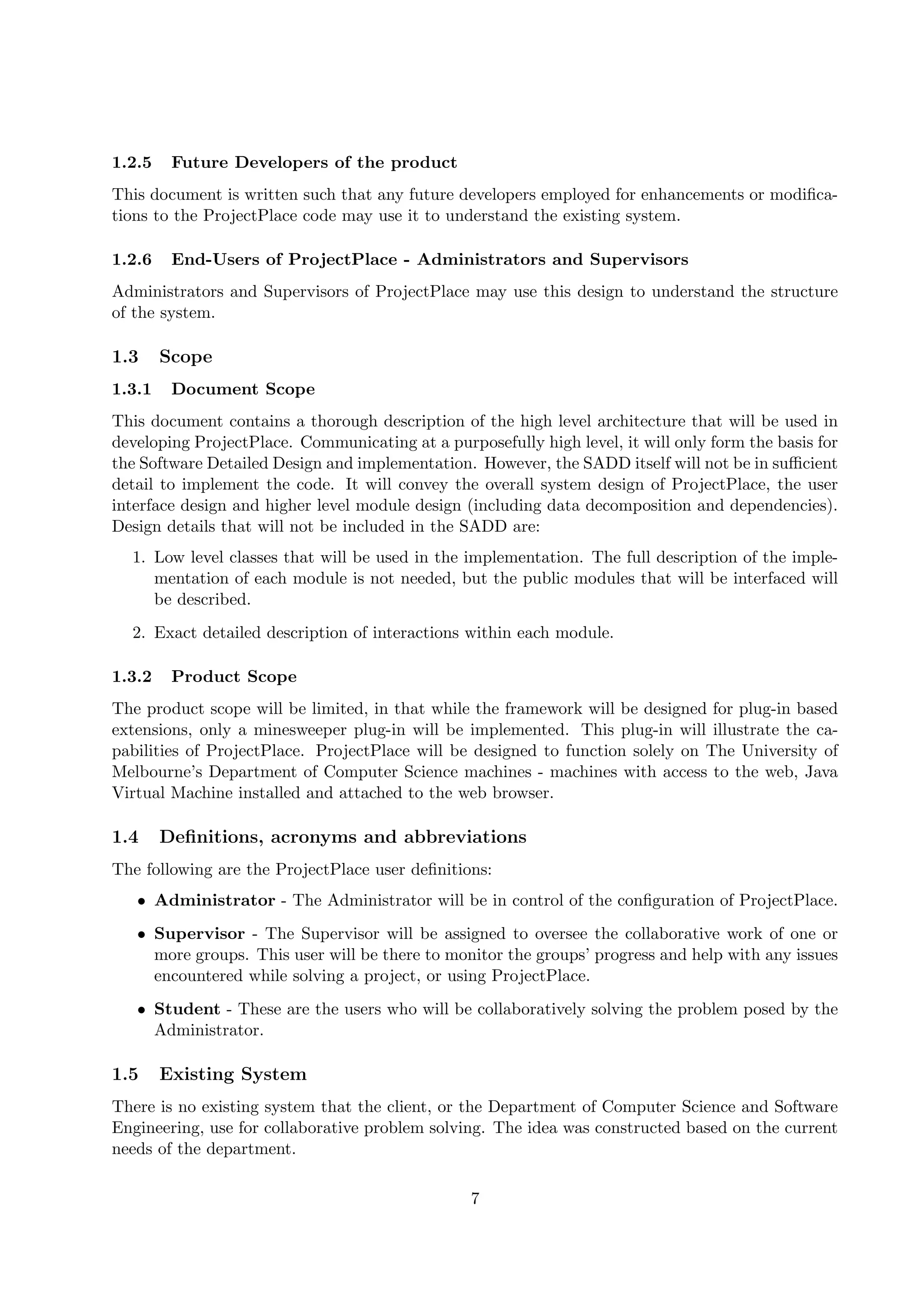 1.2.5    Future Developers of the product
This document is written such that any future developers employed for enhancements or modiﬁca-
tions to the ProjectPlace code may use it to understand the existing system.

1.2.6    End-Users of ProjectPlace - Administrators and Supervisors
Administrators and Supervisors of ProjectPlace may use this design to understand the structure
of the system.

1.3     Scope
1.3.1    Document Scope
This document contains a thorough description of the high level architecture that will be used in
developing ProjectPlace. Communicating at a purposefully high level, it will only form the basis for
the Software Detailed Design and implementation. However, the SADD itself will not be in suﬃcient
detail to implement the code. It will convey the overall system design of ProjectPlace, the user
interface design and higher level module design (including data decomposition and dependencies).
Design details that will not be included in the SADD are:
  1. Low level classes that will be used in the implementation. The full description of the imple-
     mentation of each module is not needed, but the public modules that will be interfaced will
     be described.
  2. Exact detailed description of interactions within each module.

1.3.2    Product Scope
The product scope will be limited, in that while the framework will be designed for plug-in based
extensions, only a minesweeper plug-in will be implemented. This plug-in will illustrate the ca-
pabilities of ProjectPlace. ProjectPlace will be designed to function solely on The University of
Melbourne’s Department of Computer Science machines - machines with access to the web, Java
Virtual Machine installed and attached to the web browser.

1.4     Deﬁnitions, acronyms and abbreviations
The following are the ProjectPlace user deﬁnitions:
   • Administrator - The Administrator will be in control of the conﬁguration of ProjectPlace.
   • Supervisor - The Supervisor will be assigned to oversee the collaborative work of one or
     more groups. This user will be there to monitor the groups’ progress and help with any issues
     encountered while solving a project, or using ProjectPlace.
   • Student - These are the users who will be collaboratively solving the problem posed by the
     Administrator.

1.5     Existing System
There is no existing system that the client, or the Department of Computer Science and Software
Engineering, use for collaborative problem solving. The idea was constructed based on the current
needs of the department.

                                                 7
 