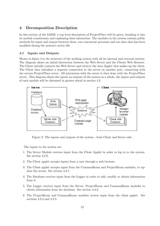 4     Decomposition Description
In this section of the SADD, a top level description of ProjectPlace will be given, breaking it into
its module constituents and explaining their interaction. The modules in the system contain public
methods for input and output between them, run concurrent processes and use data that has been
modiﬁed during the system’s active life.

4.1    Inputs and Outputs
Shown in ﬁgure 2 is the structure of the working system with all its internal and external entities.
The diagram shows an initial interaction between the Web Server and the Clients Web Browser.
The Client initially contacts the Web Server and retrieve the Java Applet that makes up the client.
The Client then initialises a separate connection to the server on another port, connecting with
the servers ProjectPlace server. All interaction with the server is then done with the ProjectPlace
server. This diagram shows the inputs an outputs of the system as a whole, the inputs and outputs
of each module will be discussed in greater detail in section 4.2




          Figure 2: The inputs and outputs of the system - both Client and Server side.


    The inputs to the system are:
    1. The Server Module receives input from the Client Applet in order to log in to the system.
       See section 4.2.2.
    2. The Client applet accepts inputs from a user through a web browser.
    3. The Client applet accepts input from the CommonRoom and ProjectRoom modules, to up-
       date the screen. See section 4.2.1.
    4. The Database receives input from the Logger in order to add, modify or obtain information
       from it.
    5. The Logger receives input from the Server, ProjectRoom and CommonRoom modules to
       obtain information from the database. See section 4.2.3.
    6. The ProjectRoom and CommonRoom modules receive input from the client applet. See
       sections 4.2.4 and 4.2.5.

                                                12
 