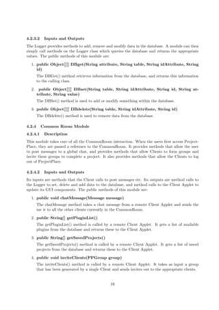 4.2.3.2     Inputs and Outputs
The Logger provides methods to add, remove and modify data in the database. A module can then
simply call methods on the Logger class which queries the database and returns the appropriate
values. The public methods of this module are:

  1. public Object[][] DBget(String attribute, String table, String idAttribute, String
     id)
        The DBGet() method retrieves information from the database, and returns this information
        to the calling class.

  2.     public Object[][] DBset(String table, String idAttribute, String id, String at-
        tribute, String value)
        The DBSet() method is used to add or modify something within the database.

  3. public Object[][] DBdelete(String table, String idAttribute, String id)
        The DBdelete() method is used to remove data from the database.

4.2.4     Common Room Module
4.2.4.1     Description
This module takes care of all the CommonRoom interaction. When the users ﬁrst access Project-
Place, they are passed a reference to the CommonRoom. It provides methods that allow the user
to post messages to a global chat, and provides methods that allow Clients to form groups and
invite these groups to complete a project. It also provides methods that allow the Clients to log
out of ProjectPlace.

4.2.4.2     Inputs and Outputs
Its inputs are methods that the Client calls to post messages etc. Its outputs are method calls to
the Logger to set, delete and add data to the database, and method calls to the Client Applet to
update its GUI components. The public methods of this module are:

  1. public void chatMessage(Message message)
        The chatMessage method takes a chat message from a remote Client Applet and sends the
        me it to all the other clients currently in the CommonRoom.

  2. public String[] getPluginList()
        The getPluginList() method is called by a remote Client Applet. It gets a list of available
        plugins from the database and returns these to the Client Applet.

  3. public String[] getSavedProjects()
        The getSavedProjects() method is called by a remote Client Applet. It gets a list of saved
        projects from the database and returns these to the Client Applet.

  4. public void inviteClients(PPGroup group)
        The inviteClients() method is called by a remote Client Applet. It takes as input a group
        that has been generated by a single Client and sends invites out to the appropriate clients.


                                                  16
 