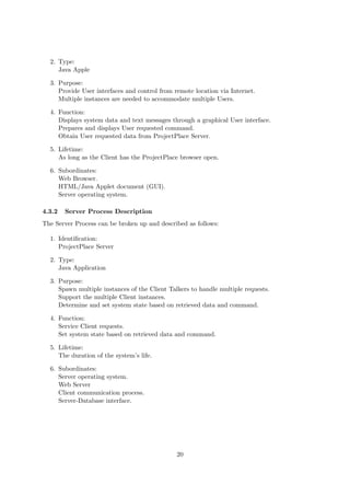 2. Type:
     Java Apple

  3. Purpose:
     Provide User interfaces and control from remote location via Internet.
     Multiple instances are needed to accommodate multiple Users.

  4. Function:
     Displays system data and text messages through a graphical User interface.
     Prepares and displays User requested command.
     Obtain User requested data from ProjectPlace Server.

  5. Lifetime:
     As long as the Client has the ProjectPlace browser open.

  6. Subordinates:
     Web Browser.
     HTML/Java Applet document (GUI).
     Server operating system.

4.3.2   Server Process Description
The Server Process can be broken up and described as follows:

  1. Identiﬁcation:
     ProjectPlace Server

  2. Type:
     Java Application

  3. Purpose:
     Spawn multiple instances of the Client Talkers to handle multiple requests.
     Support the multiple Client instances.
     Determine and set system state based on retrieved data and command.

  4. Function:
     Service Client requests.
     Set system state based on retrieved data and command.

  5. Lifetime:
     The duration of the system’s life.

  6. Subordinates:
     Server operating system.
     Web Server
     Client communication process.
     Server-Database interface.




                                               20
 