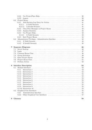 6.2.8 Use ProjectPlace Help . . . . . . . . . . . .                                      .   .   .   .   .   .   .   .   .   .   .   .   .   .   .   .   .   .   .   38
         6.2.9 Logout . . . . . . . . . . . . . . . . . . . . .                                   .   .   .   .   .   .   .   .   .   .   .   .   .   .   .   .   .   .   .   39
   6.3   Project Room . . . . . . . . . . . . . . . . . . . . .                                   .   .   .   .   .   .   .   .   .   .   .   .   .   .   .   .   .   .   .   40
         6.3.1 Add Decision Log Entry for Action . . . . .                                        .   .   .   .   .   .   .   .   .   .   .   .   .   .   .   .   .   .   .   41
           6.3.1.1 A Valid Scenario . . . . . . . . . . . .                                       .   .   .   .   .   .   .   .   .   .   .   .   .   .   .   .   .   .   .   41
           6.3.1.2 A Invalid Scenario . . . . . . . . . . . .                                     .   .   .   .   .   .   .   .   .   .   .   .   .   .   .   .   .   .   .   41
         6.3.2 Chat/Post Messages in Project Room . . .                                           .   .   .   .   .   .   .   .   .   .   .   .   .   .   .   .   .   .   .   42
         6.3.3 Analyse Statistics . . . . . . . . . . . . . .                                     .   .   .   .   .   .   .   .   .   .   .   .   .   .   .   .   .   .   .   43
         6.3.4 Use Project Help . . . . . . . . . . . . . . .                                     .   .   .   .   .   .   .   .   .   .   .   .   .   .   .   .   .   .   .   43
           6.3.4.1 A Valid Scenario . . . . . . . . . . . .                                       .   .   .   .   .   .   .   .   .   .   .   .   .   .   .   .   .   .   .   43
         6.3.5 Exit Project Room . . . . . . . . . . . . . .                                      .   .   .   .   .   .   .   .   .   .   .   .   .   .   .   .   .   .   .   44
   6.4   Administrator Privileges - Administration Interface                                      .   .   .   .   .   .   .   .   .   .   .   .   .   .   .   .   .   .   .   44
         6.4.1 A Valid Scenario . . . . . . . . . . . . . . .                                     .   .   .   .   .   .   .   .   .   .   .   .   .   .   .   .   .   .   .   44
         6.4.2 A Invalid Scenario . . . . . . . . . . . . . .                                     .   .   .   .   .   .   .   .   .   .   .   .   .   .   .   .   .   .   .   45

7 Sequence Diagrams                                                                                                                                                           46
  7.1 Server Startup . . . .      .   .   .   .   .   .   .   .   .   .   .   .   .   .   .   .   .   .   .   .   .   .   .   .   .   .   .   .   .   .   .   .   .   .   .   46
  7.2 Login . . . . . . . . .     .   .   .   .   .   .   .   .   .   .   .   .   .   .   .   .   .   .   .   .   .   .   .   .   .   .   .   .   .   .   .   .   .   .   .   47
  7.3 Common Room Chat .          .   .   .   .   .   .   .   .   .   .   .   .   .   .   .   .   .   .   .   .   .   .   .   .   .   .   .   .   .   .   .   .   .   .   .   48
  7.4 Group Invitation . . .      .   .   .   .   .   .   .   .   .   .   .   .   .   .   .   .   .   .   .   .   .   .   .   .   .   .   .   .   .   .   .   .   .   .   .   49
  7.5 Enter Project Room .        .   .   .   .   .   .   .   .   .   .   .   .   .   .   .   .   .   .   .   .   .   .   .   .   .   .   .   .   .   .   .   .   .   .   .   50
  7.6 Project Room Chat . .       .   .   .   .   .   .   .   .   .   .   .   .   .   .   .   .   .   .   .   .   .   .   .   .   .   .   .   .   .   .   .   .   .   .   .   51
  7.7 Perform Action . . . .      .   .   .   .   .   .   .   .   .   .   .   .   .   .   .   .   .   .   .   .   .   .   .   .   .   .   .   .   .   .   .   .   .   .   .   52

8 Interface Description                                                                                                                                                       53
  8.1 Module Interfaces . . . . . . . . . . . . .                         .   .   .   .   .   .   .   .   .   .   .   .   .   .   .   .   .   .   .   .   .   .   .   .   .   53
       8.1.1 Interaction 1 . . . . . . . . . . .                          .   .   .   .   .   .   .   .   .   .   .   .   .   .   .   .   .   .   .   .   .   .   .   .   .   53
       8.1.2 Interaction 2 . . . . . . . . . . .                          .   .   .   .   .   .   .   .   .   .   .   .   .   .   .   .   .   .   .   .   .   .   .   .   .   54
       8.1.3 Interaction 3 . . . . . . . . . . .                          .   .   .   .   .   .   .   .   .   .   .   .   .   .   .   .   .   .   .   .   .   .   .   .   .   54
       8.1.4 Interaction 4 . . . . . . . . . . .                          .   .   .   .   .   .   .   .   .   .   .   .   .   .   .   .   .   .   .   .   .   .   .   .   .   54
       8.1.5 Interaction 5 . . . . . . . . . . .                          .   .   .   .   .   .   .   .   .   .   .   .   .   .   .   .   .   .   .   .   .   .   .   .   .   54
       8.1.6 Interaction 6 . . . . . . . . . . .                          .   .   .   .   .   .   .   .   .   .   .   .   .   .   .   .   .   .   .   .   .   .   .   .   .   55
       8.1.7 Interaction 7 . . . . . . . . . . .                          .   .   .   .   .   .   .   .   .   .   .   .   .   .   .   .   .   .   .   .   .   .   .   .   .   55
       8.1.8 Interaction 8 . . . . . . . . . . .                          .   .   .   .   .   .   .   .   .   .   .   .   .   .   .   .   .   .   .   .   .   .   .   .   .   55
       8.1.9 Interaction 9 . . . . . . . . . . .                          .   .   .   .   .   .   .   .   .   .   .   .   .   .   .   .   .   .   .   .   .   .   .   .   .   55
       8.1.10 Interaction 10 . . . . . . . . . . .                        .   .   .   .   .   .   .   .   .   .   .   .   .   .   .   .   .   .   .   .   .   .   .   .   .   55
  8.2 Graphical User Interfaces . . . . . . . .                           .   .   .   .   .   .   .   .   .   .   .   .   .   .   .   .   .   .   .   .   .   .   .   .   .   55
       8.2.1 Administration Interface . . . . .                           .   .   .   .   .   .   .   .   .   .   .   .   .   .   .   .   .   .   .   .   .   .   .   .   .   55
       8.2.2 Other Graphical User Interfaces                              .   .   .   .   .   .   .   .   .   .   .   .   .   .   .   .   .   .   .   .   .   .   .   .   .   57

9 Glossary                                                                                                                                                                    58




                                                                      4
 