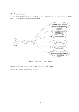 6.3   Project Room
The user enters the Project Room once they choose to enter/continue an active project. Refer to
ﬁgure 17 for the actions that may be performed:




                                 Figure 17: Use-case: Project Room


Refer to SRS sections 4.4.2, 4.4.2.2, 4.4.3.5, 4.4.4, 4.4.4.1 and 4.4.4.2.

User can also perform the following actions:




                                                   40
 