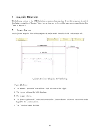 7     Sequence Diagrams
The following section of the SADD displays sequence diagrams that depict the sequence of control
ﬂow between modules of ProjectPlace when actions are performed by users as portrayed in the Use
Cases in section 6.

7.1    Server Startup
The sequence diagram illustrated in ﬁgure 24 below shows how the server loads at runtime.




                             Figure 24: Sequence Diagram: Server Startup


    Figure 24 shows:

    1. The Server Application ﬁrst creates a new instance of the logger.

    2. The Logger initiates the SQL database.

    3. The Logger returns.

    4. The Server Application Creates an instance of a Common Room, and sends a reference of the
       logger to the Common room.

    5. The Common Room Returns.




                                                 46
 