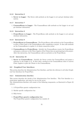 8.1.6    Interaction 6
  1. Server to Logger - The Server calls methods on the Logger to set and get database infor-
     mation.

8.1.7    Interaction 7
  1. CommonRoom to Logger - The CommonRoom calls methods on the Logger to set and
     get database information.

8.1.8    Interaction 8
  1. ProjectRoom to Logger - The ProjectRoom calls methods in the Logger to set and get
     database information.

8.1.9    Interaction 9
  1. ProjectRoom to CommonRoom - The ProjectRoom calls methods on the CommonRoom
     to pass a Client back to the CommonRoom after completing a project. It also calls methods
     on the CommonRoom to update it of clients connection status.

  2. CommonRoom to ProjectRoom - Initially the CommonRoom creates the ProjectRoom
     and passes a reference to the Client Applets of the Clients that are participating in the project.
     After this interaction, the CommonRoom calls no methods on the ProjectRoom

8.1.10    Interaction 10
  1. Server to CommonRoom - Initially the Server creates the CommonRoom and passes a
     reference to the Logger to it. It then calls a method on the CommonRoom when it recieves
     Client Applets to pass the Clients to the CommonRoom.

8.2     Graphical User Interfaces
This section describes the Administration User Interface, and lists the reference to all other Graph-
ical User Interfaces for ProjectPlace.

8.2.1    Administration Interface
This section describes the details of the Administration User Interface. This User Interface is a
stand-alone application, and must be run on the server.
The Administration Interface will consist of the following components, as illustrated in Figure 32
(above):

  1. A ProjectPlace generic conﬁguration box

  2. Module speciﬁc conﬁguration box

  3. Help button

  1. ProjectPlace generic conﬁguration box
     The ProjectPlace generic conﬁguration box consists of:


                                                 55
 