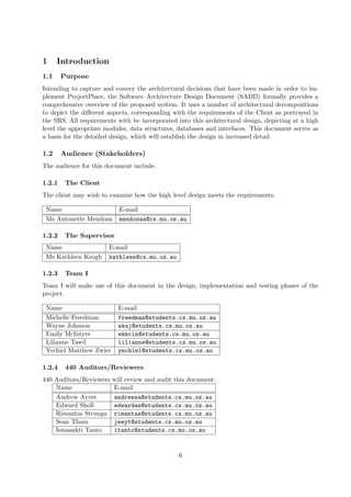 1     Introduction
1.1     Purpose
Intending to capture and convey the architectural decisions that have been made in order to im-
plement ProjectPlace, the Software Architecture Design Document (SADD) formally provides a
comprehensive overview of the proposed system. It uses a number of architectural decompositions
to depict the diﬀerent aspects, corresponding with the requirements of the Client as portrayed in
the SRS. All requirements with be incorporated into this architectural design, depicting at a high
level the appropriate modules, data structures, databases and interfaces. This document serves as
a basis for the detailed design, which will establish the design in increased detail.

1.2     Audience (Stakeholders)
The audience for this document include:

1.2.1    The Client
The client may wish to examine how the high level design meets the requirements.

 Name                      E-mail
 Ms Antonette Mendoza      mendozaa@cs.mu.oz.au

1.2.2    The Supervisor
 Name                  E-mail
 Ms Kathleen Keogh     kathleen@cs.mu.oz.au

1.2.3    Team I
Team I will make use of this document in the design, implementation and testing phases of the
project.

 Name                      E-mail
 Michelle Freedman         freedman@students.cs.mu.oz.au
 Wayne Johnson             wkaj@students.cs.mu.oz.au
 Emily McIntyre            ekmcin@students.cs.mu.oz.au
 Lilianne Tawil            lilianne@students.cs.mu.oz.au
 Yechiel Matthew Zwier     yechiel@students.cs.mu.oz.au

1.2.4    440 Auditors/Reviewers
440 Auditors/Reviewers   will review and audit this document.
    Name                 E-mail
    Andrew Ayres         andrewsa@students.cs.mu.oz.au
    Edward Sholl         edwardas@students.cs.mu.oz.au
    Rimantas Strunga     rimantas@students.cs.mu.oz.au
    Sean Tham            jeeyt@students.cs.mu.oz.au
    Ismasakti Tanto      itanto@students.cs.mu.oz.au


                                                6
 
