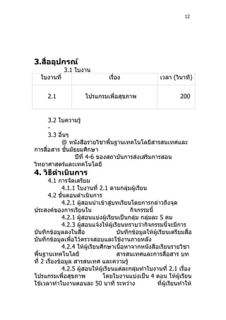 12




3.สืออุปกรณ์
    ่
              3.1 ใบงาน
   ใบงานที่                       เรื่อง                  เวลา (วินาที)


      2.1              โปรแกรมเพื่อสุขภาพ                          200


      3.2 ใบความรู้
      -
      3.3 อื่นๆ
           @ หนังสือรายวิชาพื้นฐานเทคโนโลยีสารสนเทศและ
การสื่อสาร ชั้นมัธยมศึกษา
                  ปีที่ 4-6 ของสถาบันการส่งเสริมการสอน
วิทยาศาสตร์และเทคโนโลยี
4. วิธีดำาเนินการ
       4.1 การจัดเตรียม
              4.1.1 ใบงานที่ 2.1 ตามกลุ่มผู้เรียน
       4.2 ขั้นตอนดำาเนินการ
              4.2.1 ผู้สอนนำาเข้าสู่บทเรียนโดยการกล่าวถึงจุด
ประสงค์ของการเรียนใน                       กิจกรรมนี้
              4.2.1 ผู้สอนแบ่งผู้เรียนเป็นกลุ่ม กลุ่มละ 5 คม
              4.2.3 ผู้สอนแจ้งให้ผู้เรียนทราบว่ากิจกรรมนี้จะมีการ
บันทึกข้อมูลลงในสื่อ                  บันทึกข้อมูลให้ผู้เรียนเตรียมสื่อ
บันทึกข้อมูลเพื่อไว้ตรวจสอบและใช้งานภายหลัง
              4.2.4 ให้ผู้เรียนศึกษาเนื้อหาจากหนังสือเรียนรายวิชา
พื้นฐานเทคโนโลยี                      สารสนเทศและการสื่อสาร บท
ที่ 2 เรื่องข้อมูล สารสนเทศ และความรู้
              4.2.5 ผู้สอนให้ผู้เรียนแต่ละกลุ่มทำาใบงานที่ 2.1 เรื่อง
โปรแกรมเพื่อสุขภาพ              โดยใบงานแบ่งเป็น 4 ตอน ให้ผู้เรียน
ใช้เวลาทำาใบงานตอนละ 50 นาที ระหว่าง                    ที่ผู้เรียนทำาให้
 