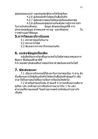 13


ผู้สอนคอยแนะนำา และตอบข้อซักถามให้กับผู้เรียน
          4.2.6 ผู้เรียนบันทึกไฟล์ลงในสื่อบันทึก
          4.2.7 ผู้สอนตรวจสอบไฟล์ของผู้เรียนแต่ละกลุ่ม
          4.2.8 ผู้เรียนและผู้สอนร่วมกันสรุปความรู้จากการทำา
ใบงานในประเด็นของ           ข้อมูล ลักษณะข้อมูลที่ดี การ
ประมวลผลข้อมูล สารสนเทศ ความรู้ และจริยธรรม                ใน
การสร้างและใช้ข้อมูล
5.การวัดและประเมินผล
     5.1 ตรวจคำาตอบในใบงาน
     5.2 ตรวจจากไฟล์
     5.3 สังเกตจากการทำากิจกรรมร่วมกัน

6. แหล่งข้อมูลเพิ่มเติม
      หนังสือเรียนรายวิชาพื้นฐานเทคโนโลยีสารสนเทศและการ
สื่อสาร ชั้นมัธยมศึกษาปีที่
4-6 ของสถาบันส่งเสริมการสอนวิทยาศาสตร์และเทคโนโลยี

7. ข้อเสนอแนะ
        7.1 เนื่องจากกิจกรรมนีใช้เวลาในการทำาต่อเนื่อง 4 คาบ ดัง
                              ้
นั้นเมื่อจบคาบให้ผู้เรียนบันทึกไฟล์ลงในสื่อบันทึกข้อมูลไว้ เพื่อ
นำามาใช้ในคาบต่อไปซึ่งอาจเป็นการเรียนในวัดถัดไป
        7.2 สำาหรับคำาตอบในข้อ 8 ตอนที่ 4 อาจยกตัวอย่างอธิบาย
ผู้เรียน เช่น ยกตัวอย่างการรับประทานอาหารใน 1 วัน แล้ว
คำานวณปริมาณแคลอรี โดยถ้าอยากลดนำ้าหนักต้องทำาอย่างไร
เป็นต้น
 