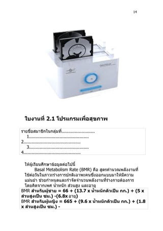 14




  ใบงานที่ 2.1 โปรแกรมเพื่อสุขภาพ

รายชื่อสมาชิกในกลุ่มที.........................
                              ่
   1.............................................
2...........................................
   3.............................................
4...........................................

  ให้ผู้เรียนศึกษาข้อมูลต่อไปนี้
         Basal Metabolism Rate (BMR) คือ สูตรคำานวณพลังงานที่
  ใช้ต่อวันในภาวะร่างการปกติเฉาพะคนซึ่งออกแบบมาให้มีความ
  แม่นยำา ช่วยกำาหนดและกำาจัดจำานวนพลังงานที่ร่างกายต้องการ
  โดยคิดจากเพศ นำ้าหนัก ส่วนสูง และอายุ
BMR สำาหรับผู้ชาย = 66 + (13.7 x นำ้าหนักตัวเป็น กก.) + (5 x
ส่วนสูงเป็น ซม.) -(6.8x อายุ)
BMR สำาหรับผูหญิง = 665 + (9.6 x นำ้าหนักตัวเป็น กก.) + (1.8
                 ้
x ส่วนสูงเป็น ซม.) -
 