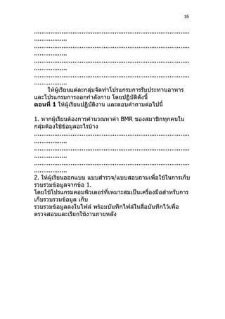 16


.....................................................................................
..................
.....................................................................................
..................
.....................................................................................
..................
.....................................................................................
..................
       ให้ผู้เรียนแต่ละกลุ่มจัดทำาโปรแกรมการรับประทานอาหาร
และโปรแกรมการออกกำาลังกาย โดยปฏิบัติดังนี้
ตอนที่ 1 ให้ผู้เรียนปฏิบัติงาน และตอบคำาถามต่อไปนี้

1. หากผู้เรียนต้องการคำานวณหาค่า BMR ของสมาชิกทุกคนใน
กลุ่มต้องใช้ข้อมูลอะไรบ้าง
.....................................................................................
..................
.....................................................................................
..................
.....................................................................................
..................
2. ให้ผู้เรียนออกแบบ แบบสำารวจ/แบบสอบถามเพื่อใช้ในการเก็บ
รวบรวมข้อมูลจากข้อ 1.
โดยใช้โปรแกรมคอมพิวเตอร์ที่เหมาะสมเป็นเครื่องมือสำาหรับการ
เก็บรวบรวมข้อมูล เก็บ
รวบรวมข้อมูลลงในไฟล์ พร้อมบันทึกไฟล์ในสื่อบันทึกไว้เพื่อ
ตรวจสอบและเรียกใช้งานภายหลัง
 