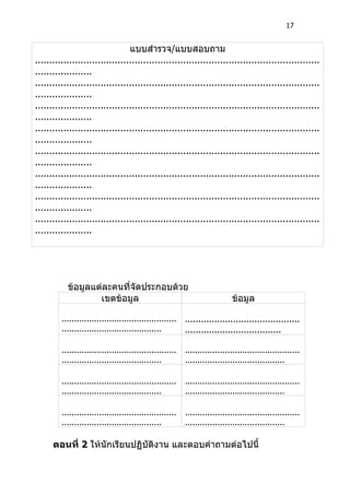 17


                                 แบบสำารวจ/แบบสอบถาม
....................................................................................................
....................
....................................................................................................
....................
....................................................................................................
....................
....................................................................................................
....................
....................................................................................................
....................
....................................................................................................
....................
....................................................................................................
....................
....................................................................................................
....................




           ข้อมูลแต่ละคนที่จัดประกอบด้วย
                   เขตข้อมูล                                                ข้อมูล

         ..............................................   ...........................................
         ........................................         ....................................

         ..............................................   ..............................................
         ........................................         ........................................

         ..............................................   ..............................................
         ........................................         ........................................

         ..............................................   ..............................................
         ........................................         ........................................

      ตอนที่ 2 ให้นักเรียนปฏิบัติงาน และตอบคำาถามต่อไปนี้
 