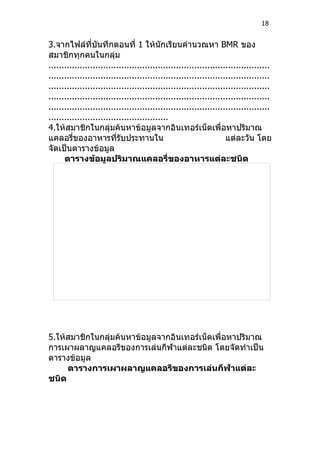 18


3.จากไฟล์ที่บนทึกตอนที่ 1 ให้นักเรียนคำานวณหา BMR ของ
                   ั
สมาชิกทุกคนในกลุ่ม
.....................................................................................
.....................................................................................
.....................................................................................
.....................................................................................
.....................................................................................
..............................................
4.ให้สมาชิกในกลุ่มค้นหาข้อมูลจากอินเทอร์เน็ตเพื่อหาปริมาณ
แคลอรี่ของอาหารทีรับประทานใน
                          ่                                         แต่ละวัน โดย
จัดเป็นตารางข้อมูล
      ตารางข้อมูลปริมาณแคลอรี่ของอาหารแต่ละชนิด




5.ให้สมาชิกในกลุ่มค้นหาข้อมูลจากอินเทอร์เน็ตเพื่อหาปริมาณ
การเผาผลาญแคลอรีของการเล่นกีฬาแต่ละชนิด โดยจัดทำาเป็น
ตารางข้อมูล
     ตารางการเผาผลาญแคลอรีของการเล่นกีฬาแต่ละ
ชนิด
 