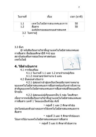 2




  ใบงานที่                    เรื่อง               เวลา (นาที)

     1.1     เทคโนโลยี ส ารสนเทศและการ                 50
     1.2     สื่อสาร                                   50
             องค์ประกอบของระบบสารสนเทศ
      3.2 ใบความรู้
       -



3.3 อื่นๆ
      @ หนังสือเรียนรายวิชาพื้นฐานเทคโนโลยีสารสนเทศและ
การสื่อสาร ชั้นมัธยมศึกษาปีที่ 4-6 ของ
สถาบันส่งเสริมการสอนวิทยาศาสตร์และ
เทคโนโลยี

4. วิธีดำาเนินการ
      4.1 การจัดเตรียม
           4.1.1 ใบงานที่ 1.1 และ 1.2 ตามจำานวนผู้เรียน
           4.1.2 กระดาษชาร์ตจำานวน 6 แผ่น
      4.2 ขั้นตอนดำาเนินการ
           4.2.1 ผู้สอนนำาเข้าสู่บทเรียนโดยอธิบายความหมาย
ของเทคโนโลยีสารสนเทศและการสื่อสารพร้อมกับกล่าวถึงความ
สำาคัญของเทคโนโลยีสารสนเทศและการสื่อสารต่อชีวิตมนุษย์ใน
ปัจจุบัน
           4.2.2 ผู้สอนแบ่งผู้เรียนออกเป็น 6 กลุม โดยศึกษา
                                                ่
เนื้อหาจากหนังสื่อเรียนรายวิชาพื้นฐานเทคโนโลยีสารสนเทศและ
การสื่อสาร บทที่ 1 โดยแบ่งเป็นหัวข้อ ดังนี้
                          - กลุ่มที่ 1 และ 2 ศึกษาหัวข้อ
ประโยชน์และตัวอย่างของการใช้เทคโนโลยีสารสนเทศและการ
สื่อสาร
                          -
                          กลุมที่ 3 และ 4 ศึกษาหัวข้อแนว
                             ่
โน้มการใช้งานเทคโนโลยีสารสนเทศและการสื่อสาร
                     -   กลุมที่ 5 และ 6 ศึกษาหัวข้อความ
                            ่
 