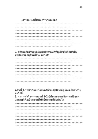 20




       . สารสนเทศที่ใช้ในการนำาเสนอคือ
.....................................................................................
........................................................................
.....................................................................................
........................................................................
.....................................................................................
........................................................................
.....................................................................................
........................................................................

7. ผู้ดรียนคิดว่าข้อมูลและสาสรสนเทศที่ผู้เรียนได้จัดทำาเป็น
ประโยชน์ต่อผู้อื่นหรือไม่ อย่างไร
.....................................................................................
........................................................................
.....................................................................................
........................................................................
.....................................................................................
........................................................................
.....................................................................................
........................................................................


ตอนที่ 4 ให้นักเรียนช่วยกันอธิบาย สรุปความรู้ และตอบคำาถาม
ต่อไปนี้
8. จาการทำากิจกรรมตอนที่ 1-2 ผู้เรียนสามารถวิเคราะห์ข้อมูล
และสรุปเพื่อเป็นความรูให้ผู้อื่นทราบได้อย่างไร
                              ้
.....................................................................................
........................................................................
.....................................................................................
........................................................................
.....................................................................................
........................................................................
.....................................................................................
........................................................................
 