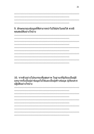 21


.....................................................................................
........................................................................
.....................................................................................
........................................................................

9. ลักษณะของข้อมูลที่ดีสามารถนำาไปใช้ประโยชน์ได้ ควรมี
คุณสมบัติอย่างไรบ้าง
.....................................................................................
........................................................................
.....................................................................................
........................................................................
.....................................................................................
........................................................................
.....................................................................................
........................................................................
.....................................................................................
........................................................................




10. จากตัวอย่างโปรแกรมเพื่อสุขภาพ ในฐานะที่ผู้เรียนเป็นผู้มี
บทบาททั้งเป็นผู้นำาข้อมูลไปใช้และเป็นผู้สร้างข้อมูล ผู้เรียนควร
ปฏิบัติอย่างไรบ้าง
.....................................................................................
........................................................................
.....................................................................................
........................................................................
.....................................................................................
........................................................................
.....................................................................................
........................................................................
.....................................................................................
........................................................................
 