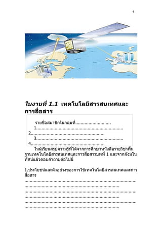 4




ใบงานที่ 1.1 เทคโนโลยีสารสนเทศและ
การสื่อสาร
      รายชื่อสมาชิกในกลุ่มที...........................
                                     ่
     1..................................................................
  2........................................................
     3..................................................................
  4........................................................
      ในผู้เรียนสรุปความรู้ทได้จากการศึกษาหนังสือรายวิชาพื้น
                                  ี่
ฐานเทคโนโลยีสารสนเทศและการสื่อสารบทที่ 1 และจากผังมโน
ทัศน์แล้วตอบคำาถามต่อไปนี้

1.ประโยชน์และตัวอย่างของการใช้เทคโนโลยีสารสนเทศและการ
สื่อสาร
.....................................................................................
........................................................................
.....................................................................................
........................................................................
.....................................................................................
........................................................................
 