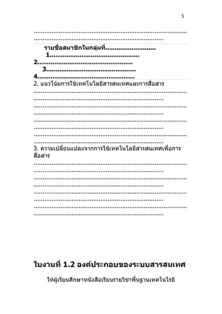 5


.....................................................................................
........................................................................
      รายชื่อสมาชิกในกลุ่มที่...........................
       1................................................
2...................................................
     3................................................
4....................................................
2. แนวโน้มการใช้เทคโนโลยีสารสนเทศและการสื่อสาร
.....................................................................................
........................................................................
.....................................................................................
........................................................................
.....................................................................................
........................................................................
.....................................................................................
........................................................................
3. ความเปลี่ยนแปลงจากการใช้เทคโนโลยีสารสนเทศเพื่อการ
สื่อสาร
.....................................................................................
........................................................................
.....................................................................................
........................................................................
.....................................................................................
........................................................................
.....................................................................................
........................................................................




ใบงานที่ 1.2 องค์ประกอบของระบบสารสนเทศ
       ให้ผู้เรียนศึกษาหนังสือเรียนรายวิชาพื้นฐานเทคโนโรยี
 