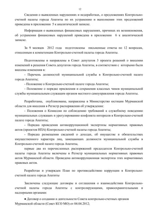 12

      Сведения о выявленных нарушениях и недоработках, о предложениях Контрольно-
счетной палаты города Апатиты по их устранению и выполнении этих предложений
приведены в приложении 5 к аналитической записке.
      Информация о выявленных финансовых нарушениях, причинах их возникновения,
об устранении финансовых нарушений приведена в приложении 6 к аналитической
записке.

      За 9 месяцев 2012 года подготовлены письменные ответы по 12 вопросам,
отнесенным к компетенции Контрольно-счетной палаты города Апатиты.

      Подготовлены и направлены в Совет депутатов 3 проекта решений о внесении
изменений в решения Совета депутатов города Апатиты, в соответствии с которыми были
внесены изменения в:
      - Перечень должностей муниципальной службы в Контрольно-счетной палате
города Апатиты;
      - Положение о Контрольно-счетной палате города Апатиты;
      - Положение о порядке присвоения и сохранения классных чинов муниципальной
службы муниципальным служащим органов местного самоуправления города Апатиты.

       Разработаны, опубликованы, направлены в Министерство юстиции Мурманской
области для внесения в Регистр распоряжения об утверждении:
       - Положения о Комиссии по соблюдению требований к служебному поведению
муниципальных служащих и урегулированию конфликта интересов в Контрольно-счетной
палате города Апатиты;
       - Порядка проведения антикоррупционной экспертизы нормативных правовых
актов (проектов НПА) Контрольно-счетной палаты города Апатиты;
       - Порядка размещения сведений о доходах, об имуществе и обязательствах
имущественного характера лиц, замещающих должности муниципальной службы в
Контрольно-счетной палате города Апатиты,
       первые два из перечисленных распоряжений председателя Контрольно-счетной
палаты города Апатиты включены в Регистр муниципальных нормативных правовых
актов Мурманской области. Проведена антикоррупционная экспертиза этих нормативных
правовых актов.

      Разработан и утвержден План по противодействию коррупции в Контрольно-
счетной палате города Апатиты

      Заключены следующие договоры и соглашения о взаимодействии Контрольно-
счетной палаты города Апатиты с контролирующими, правоохранительными и
надзорными органами:
     ● Договор о создании и деятельности Совета контрольно-счетных органов
Мурманской области (Совет КСО МО) от 04.04.2012;
 