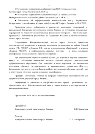 13

     ● Соглашение о порядке взаимодействия между КСП города Апатиты и
Прокуратурой города Апатиты от 26.06.2012;
     ● Соглашение о порядке взаимодействия между КСП города Апатиты и
Межмуниципальным отделом МВД РФ «Апатитский» от 28.04.2012;
     ● Соглашение об информационном взаимодействии между Управлением
Федерального казначейства по Мурманской области и КСП города Апатиты от 20.02.2012.
      Проводится анализ информации и результатах выполнения предложений и
рекомендаций Контрольно-счетной палаты города Апатиты по результатам проведенных
мероприятий по внешнему муниципальному финансовому контролю. Результаты всех
проведенных мероприятий рассмотрены на заседаниях Коллегии Контрольно-счетной
палаты города Апатиты.
      Сотрудниками Контрольно-счетной палаты города Апатиты проводится
систематический мониторинг и изучение материалов, размещенных на сайтах Счетной
палаты РФ, АКСОР, субъектов РФ, других муниципальных образований, в журнале
«Вестник АКСОР», в информационно-правовых системах          в целях повышения
квалификации и использования в практической работе.
      Три специалиста Контрольно-счетной палаты (два аудитора и ведущий специалист-
юрист) по собственной инициативе изъявили желание получить дополнительное
профессиональное образование. Они зачислены в число студентов по направлению
подготовки «Аудитор государственного и муниципального управления» (Институт
финансового контроля и аудита, г. Ростов-на-Дону, дистанционное обучение сроком 2 года)
и приступили к обучению в целях повышения квалификации.
      Проведен обучающий семинар по вопросам бюджетного законодательства для
депутатов Совета депутатов города Апатиты.
      Информация о деятельности контрольно-счетного органа    размещалась на
официальном сайте Контрольно-счетной палаты города Апатиты и поддерживалась в
актуальном состоянии.


      Приложения: на 54 листах в одном экземпляре.




      Председатель
      Контрольно-счетной палаты города Апатиты                         Н.Н. Заворотная


      Аудитор
      Контрольно-счетной палаты города Апатиты                    О. А. Расторопова
 