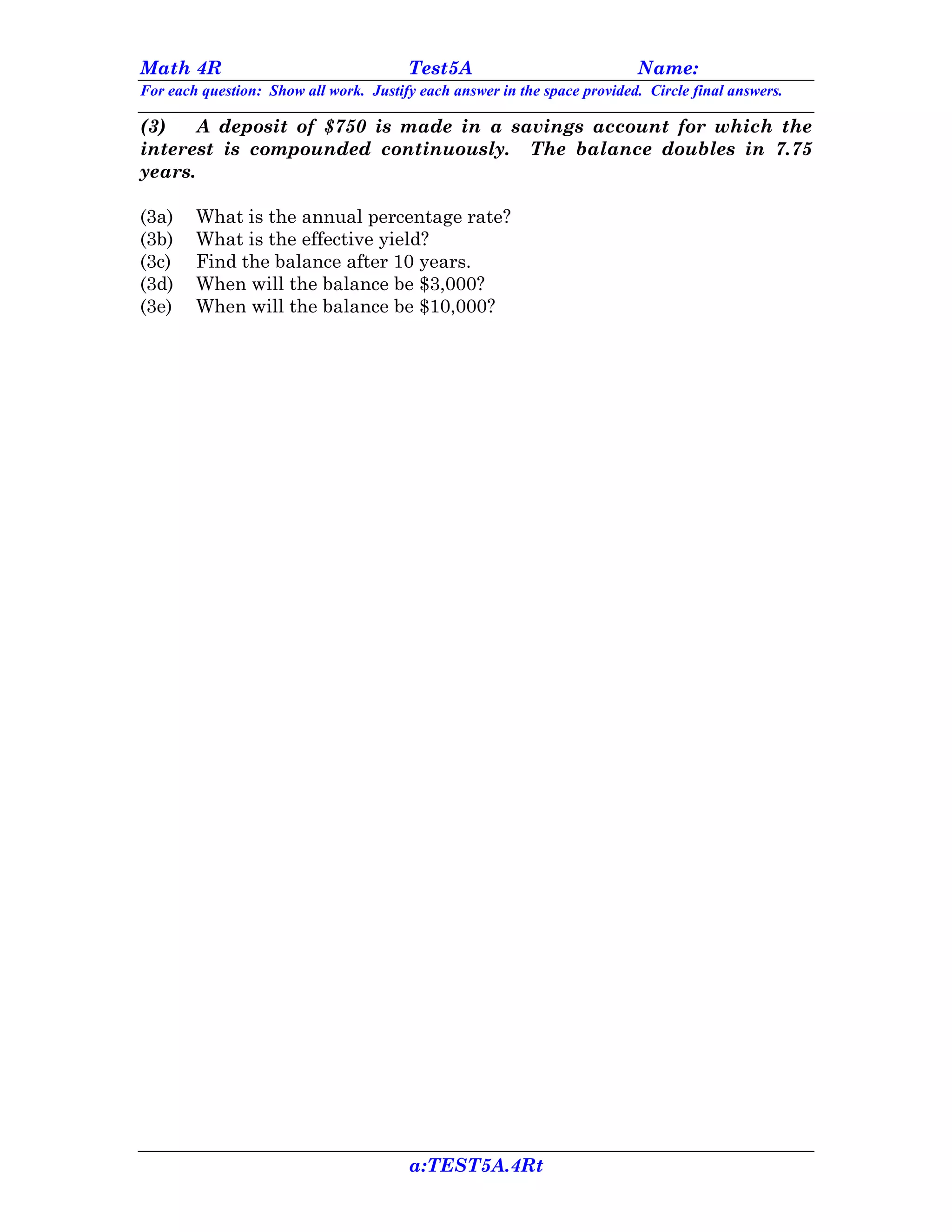 Math 4R                                 Test5A                             Name:
For each question: Show all work. Justify each answer in the space provided. Circle final answers.

(3)    A deposit of $750 is made in a savings account for which the
interest is compounded continuously. The balance doubles in 7.75
years.

(3a)    What is the annual percentage rate?
(3b)    What is the effective yield?
(3c)    Find the balance after 10 years.
(3d)    When will the balance be $3,000?
(3e)    When will the balance be $10,000?




                                        a:TEST5A.4Rt
 