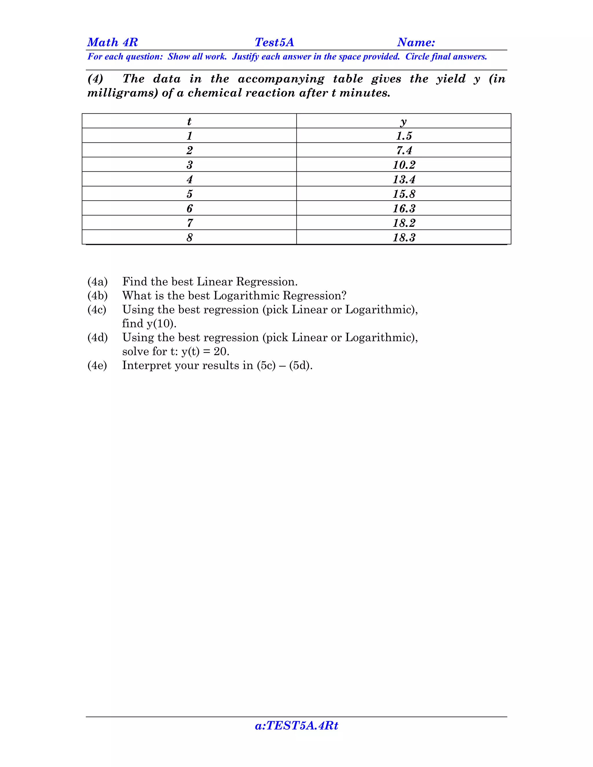Math 4R                                 Test5A                             Name:
For each question: Show all work. Justify each answer in the space provided. Circle final answers.

(4)   The data in the accompanying table gives the yield y (in
milligrams) of a chemical reaction after t minutes.

                        t                                                   y
                        1                                                  1.5
                        2                                                  7.4
                        3                                                 10.2
                        4                                                 13.4
                        5                                                 15.8
                        6                                                 16.3
                        7                                                 18.2
                        8                                                 18.3


(4a)    Find the best Linear Regression.
(4b)    What is the best Logarithmic Regression?
(4c)    Using the best regression (pick Linear or Logarithmic),
        find y(10).
(4d)    Using the best regression (pick Linear or Logarithmic),
        solve for t: y(t) = 20.
(4e)    Interpret your results in (5c) – (5d).




                                        a:TEST5A.4Rt
 
