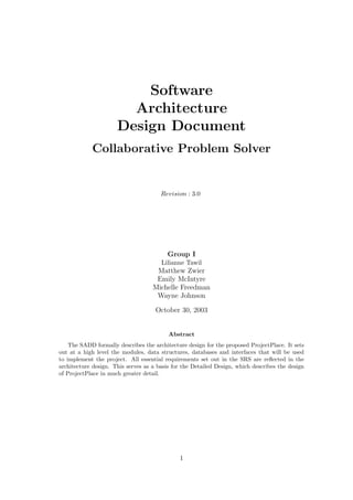 Software
                        Architecture
                      Design Document
            Collaborative Problem Solver


                                       Revision : 3.0




                                          Group I
                                       Lilianne Tawil
                                     Matthew Zwier
                                     Emily McIntyre
                                    Michelle Freedman
                                     Wayne Johnson

                                     October 30, 2003


                                          Abstract
    The SADD formally describes the architecture design for the proposed ProjectPlace. It sets
out at a high level the modules, data structures, databases and interfaces that will be used
to implement the project. All essential requirements set out in the SRS are reﬂected in the
architecture design. This serves as a basis for the Detailed Design, which describes the design
of ProjectPlace in much greater detail.




                                              1
 