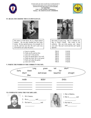 SECRETARÍA DE EDUCACIÓN DE CUNDINAMARCA
INSTITUCIÓN EDUCATIVA DEPARTAMENTAL
INSTITUTO TÉCNICO OLGA SANTAMARÍA
NIT 8600359069
Calle 3 # 9-88 Anolaima, Cundinamarca
Teléfono . 091- 8454474 R. DANE 125040000396
IV. READ AND CHOOSE TRUE (T) OR FALSE (F)
V. WRITE THE WORDS IN THE CORRECT COLUMN.
Long green tall short
Curly blond thin fat
Short dark brown beautiful straight
Blue
HAIR BODY EYES
______________ ________________ ________________
______________ ________________ ________________
______________ ________________ ________________
______________ ________________ ________________
VI. COMPLETE USING THE VOCABULARY.
1. He’s Juanes.
2. He is ________ and _________.
3. His hair is __________ and
___________.
His name is Clark Kent. He is a High School
student. He can play football but can’t play
tennis. He has special powers, for example: he
can fly, and run very fast. He can’t cook very
well and he can’t play the piano.
Her name is Lana Lang. She is a student, too.
She is Clark’s friend. She works in the
cafeteria. She can write poems, and dance
very well. She can’t swim and she can’t speak
Spanish.
a. Lana is a teacher. TRUE FALSE
b. Clark can fly and run fast. TRUE FALSE
c. Lana can’t write poems. TRUE FALSE
d. Lana can speak dance very well. TRUE FALSE
e. Clark can cook. He is very good. TRUE FALSE
f. Clark can’t play the guitar. TRUE FALSE
g. Lana can’t swim. TRUE FALSE
1. She is Shakira.
2. She is ________ and
_____________.
3. Her hair is __________
and ___________.
 