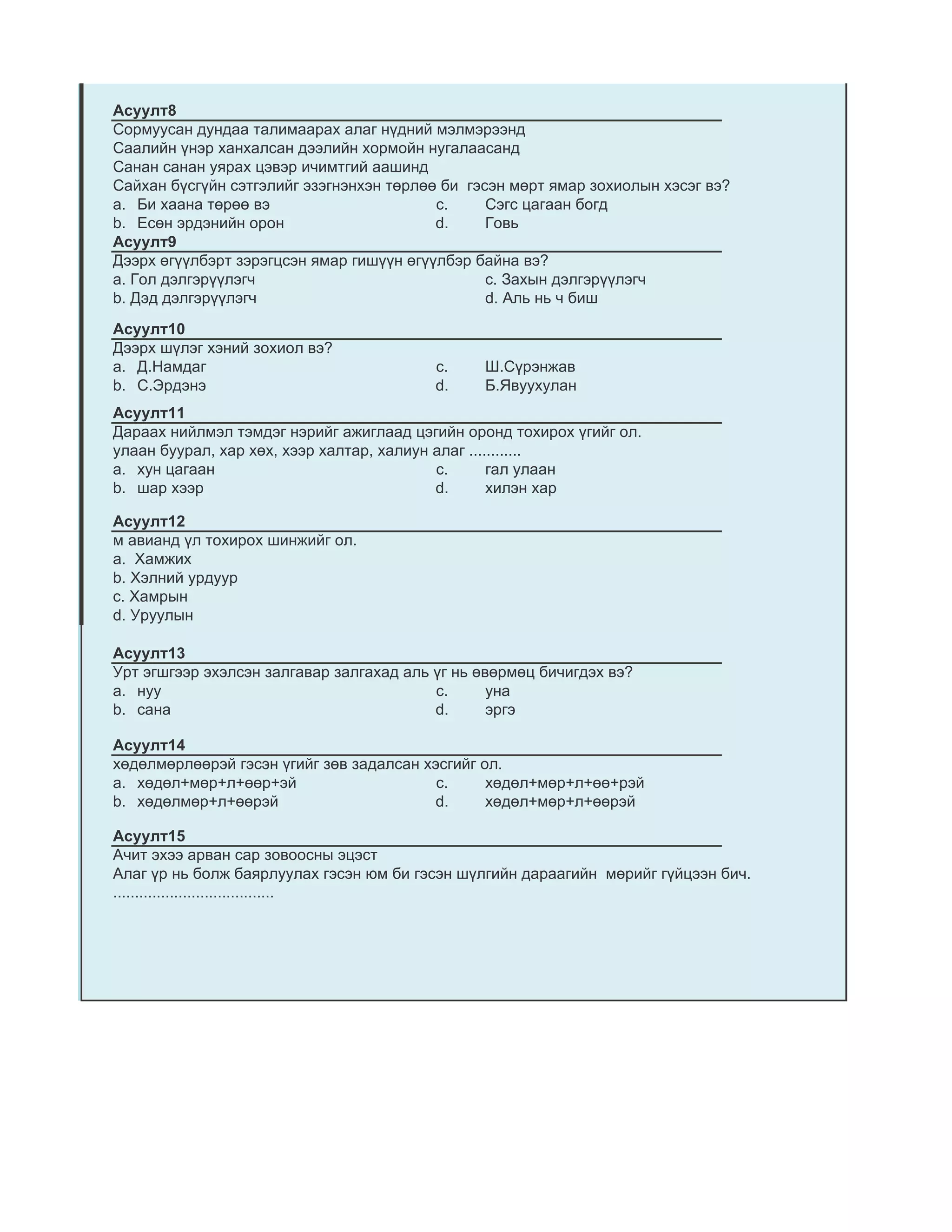 Асуулт8
Сормуусан дундаа талимаарах алаг нүдний мэлмэрээнд
Саалийн үнэр ханхалсан дээлийн хормойн нугалаасанд
Санан санан уярах цэвэр ичимтгий аашинд
Сайхан бүсгүйн сэтгэлийг эзэгнэнхэн төрлөө би гэсэн мөрт ямар зохиолын хэсэг вэ?
a. Би хаана төрөө вэ                      c.     Сэгс цагаан богд
b. Есөн эрдэнийн орон                     d.     Говь
Асуулт9
Дээрх өгүүлбэрт зэрэгцсэн ямар гишүүн өгүүлбэр байна вэ?
a. Гол дэлгэрүүлэгч                              c. Захын дэлгэрүүлэгч
b. Дэд дэлгэрүүлэгч                              d. Аль нь ч биш

Асуулт10
Дээрх шүлэг хэний зохиол вэ?
a. Д.Намдаг                               c.    Ш.Сүрэнжав
b. С.Эрдэнэ                               d.    Б.Явуухулан
Асуулт11
Дараах нийлмэл тэмдэг нэрийг ажиглаад цэгийн оронд тохирох үгийг ол.
улаан буурал, хар хөх, хээр халтар, халиун алаг ............
a. хун цагаан                              c.       гал улаан
b. шар хээр                                d.       хилэн хар

Асуулт12
м авианд үл тохирох шинжийг ол.
а. Хамжих
b. Хэлний урдуур
c. Хамрын
d. Уруулын

Асуулт13
Урт эгшгээр эхэлсэн залгавар залгахад аль үг нь өвөрмөц бичигдэх вэ?
a. нуу                                    c.      уна
b. сана                                   d.      эргэ

Асуулт14
хөдөлмөрлөөрэй гэсэн үгийг зөв задалсан хэсгийг ол.
a. хөдөл+мөр+л+өөр+эй                     c.     хөдөл+мөр+л+өө+рэй
b. хөдөлмөр+л+өөрэй                      d.      хөдөл+мөр+л+өөрэй

Асуулт15
Ачит эхээ арван сар зовоосны эцэст
Алаг үр нь болж баярлуулах гэсэн юм би гэсэн шүлгийн дараагийн мөрийг гүйцээн бич.
.....................................
 
