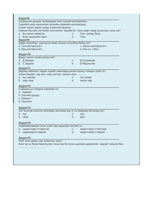 Асуулт8
Сормуусан дундаа талимаарах алаг нүдний мэлмэрээнд
Саалийн үнэр ханхалсан дээлийн хормойн нугалаасанд
Санан санан уярах цэвэр ичимтгий аашинд
Сайхан бүсгүйн сэтгэлийг эзэгнэнхэн төрлөө би гэсэн мөрт ямар зохиолын хэсэг вэ?
a. Би хаана төрөө вэ                      c.     Сэгс цагаан богд
b. Есөн эрдэнийн орон                     d.     Говь
Асуулт9
Дээрх өгүүлбэрт зэрэгцсэн ямар гишүүн өгүүлбэр байна вэ?
a. Гол дэлгэрүүлэгч                              c. Захын дэлгэрүүлэгч
b. Дэд дэлгэрүүлэгч                              d. Аль нь ч биш

Асуулт10
Дээрх шүлэг хэний зохиол вэ?
a. Д.Намдаг                               c.    Ш.Сүрэнжав
b. С.Эрдэнэ                               d.    Б.Явуухулан
Асуулт11
Дараах нийлмэл тэмдэг нэрийг ажиглаад цэгийн оронд тохирох үгийг ол.
улаан буурал, хар хөх, хээр халтар, халиун алаг ............
a. хун цагаан                              c.       гал улаан
b. шар хээр                                d.       хилэн хар

Асуулт12
м авианд үл тохирох шинжийг ол.
а. Хамжих
b. Хэлний урдуур
c. Хамрын
d. Уруулын

Асуулт13
Урт эгшгээр эхэлсэн залгавар залгахад аль үг нь өвөрмөц бичигдэх вэ?
a. нуу                                    c.      уна
b. сана                                   d.      эргэ

Асуулт14
хөдөлмөрлөөрэй гэсэн үгийг зөв задалсан хэсгийг ол.
a. хөдөл+мөр+л+өөр+эй                     c.     хөдөл+мөр+л+өө+рэй
b. хөдөлмөр+л+өөрэй                      d.      хөдөл+мөр+л+өөрэй

Асуулт15
Ачит эхээ арван сар зовоосны эцэст
Алаг үр нь болж баярлуулах гэсэн юм би гэсэн шүлгийн дараагийн мөрийг гүйцээн бич.
.....................................
 