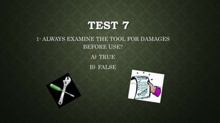 TEST 7
1- ALWAYS EXAMINE THE TOOL FOR DAMAGES
BEFORE USE?
A) TRUE
B) FALSE
 