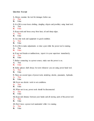 Question Excerpt
1. Always examine the tool for damages before use.
A. True
B. False
2. It is OK to wear loose clothing, dangling objects and jewellery using hand tool.
A. True
B. False
3. Keep cords and hoses away from heat, oil and sharp edges.
A. True
B. False
4. Use only tools and equipment in good condition.
A. True
B. False
5. It is OK to make adjustments or clear a jam while the power tool is running.
A. True
B. False
6. If any tool breaks or malfunctions, report it to your supervisor immediately.
A. True
B. False
7. Before connecting to a power source, make sure the power is on.
A. True
B. False
8. Safety glasses shall always be worn whenever you are using power hand tool.
A. True
B. False
9. There are several types of power tools, including electric, pneumatic, hydraulic.
A. True
B. False
10. Never use electric tools in wet conditions.
A. True
B. False
11. When not in use, power tools should be disconnected.
A. True
B. False
12. Keep safe distance between your hands and all moving parts of the power tool.
A. True
B. False
13. Don’t leave a power tool unattended while it is running.
A. True
B. False
 