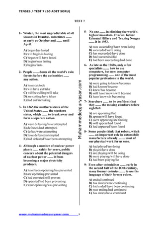 TENSES / TEST 7 (60 ADET SORU)
www.muhammedozguryasar.com 1
TEST 7
1- Winter, the most unpredictable of all
seasons in Istanbul, sometimes .......
as early as October and ....... until
April.
A) began/has lasted
B) will begin/is lasting
C) began/will have lasted
D) begins/was lasting
E) begins/lasts
2- People ....... down all the world's rain
forests before the authorities .......
any action.
A) have cut/took
B) will have cut/take
C) will be culling/will take
D) are cutting/have taken
E) had cut/are taking
3- In 1865 the northern states of the
United States ....... the southern
states, which ....... to break away and
form a separate nation.
A) were defeating/have attempted
B) defeated/had attempted
C) defeat/were attempting
D) have defeated/attempted
E) had defeated/have been attempting
4- Although a number of nuclear power
plants ....... safely for years, public
concern about the potential dangers
of nuclear power ....... it from
becoming a major electricity
producer.
A) have been operating/has prevented
B) are operating/prevented
C) had operated/will prevent
D) operated/had been preventing
E) were operating/was preventing
5- No one ....... in climbing the world's
highest mountain, Everest, before
Edmund Hillary and Tenzing Norgay
....... it in 1953.
A) was succeeding/have been doing
B) succeeded/were doing
C) has succeeded/have done
D) had succeeded/did
E) had been succeeding/had done
6- As late as the 1960s, only a few
specialists ....... how to use
computers, but now computer
programming ....... one of the most
popular professions in the world.
A) were going to know/becomes
B) had known/became
C) knew/has become
D) will have known/will become
E) have known/is becoming
7- Searchers ....... to be confident that
they ....... the missing climbers before
nightfall.
A) are appearing/find
B) appear/will have found
C) were appearing/are finding
D) will appear/had found
E) had appeared/have found
8- Some people think that robots, which
....... an important role in automobile
manufacture already, ....... most of
our physical work for us soon.
A) had played/are doing
B) played/have done
C) are playing/will be doing
D) were playing/will have done
E) had been playing/do
9- Even after colonialism ....... early in
the second half of the 2Oth century,
many former colonies ....... to use the
language of their former rulers.
A) ended/continued
B) has ended/were continuing
C) had ended/have been continuing
D) was ending/had continued
E) has ended/have continued
Muhammedozguryasar.com
 
