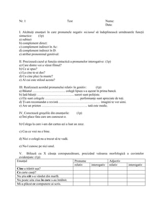 Nr. 1 Test Nume:
Data:
I. Alcătuiți enunțuri în care pronumele negativ niciunul să îndeplinească următoarele funcții
sintactice: (1p)
a) subiect
b) complement direct:
c) complement indirect în Ac:
d) complement indirect în D:
e) atribut pronominal genitival:
II. Precizează cazul și funcția sintactică a pronumelor interogative: (1p)
a) Care dintre voi a văzut filmul?
b) Ce ai spus?
c) La cine te-ai dus?
d) Cu cine pleci la munte?
e) Al cui este stiloul acesta?
III. Realizează acordul pronumelui relativ în genitiv: (1p)
a) Băiatul …………………………. colegă lipsea s-a așezat în prima bancă.
b) Iată băieții …………………………….. surori sunt polițiste.
c) Ele sunt colegele …………………………... performanțe sunt apreciate de toți.
d) Ți-am recomandat o revistă ………………………………… imagini te vor uimi.
e) Are un prieten ……………………………………. tată este medic.
IV. Corectează greșelile din enunțurile: (1p)
a) Îmi place fata care am cunoscut-o.
b) Colega la care i-am dat cartea azi a luat un zece.
c) Cea ce vrei nu e bine.
d) Nici o colegă nu a trecut să te vadă.
e) Nu-l cunosc pe nici unul.
V. Bifează cu X căsuța corespunzătoare, precizând valoarea morfologică a cuvintelor
evidențiate: (1p)
Enunțul Pronume Adjectiv
relativ interogativ relativ interogativ
Cine a trântit ușa?
Ce carte cauți?
Nu știu cât s-a vândut din marfă.
Nu poate uita ziua în care s-au întâlnit.
Mi-a plăcut ce compunere ai scris.
 